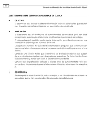 90
Intervención con el Alumnado de Altas Capacidades en Educación Secundaria Obligatoria
CUESTIONARIO SOBRE ESTILOS DE APRENDIZAJE EN EL AULA
• OBJETIVO
El objetivo de esta técnica es obtener información sobre las condiciones que resultan
más favorables para el aprendizaje de los alumnos/as, dentro del aula.
• APLICACIÓN
El cuestionario está diseñado para ser cumplimentado por el tutor/a, junto con otros
profesores/as que atienden al alumno/a, en diferentes situaciones de aprendizaje.
El psicopedagogo/a también puede aportar información sobre las circunstancias que
favorecen el aprendizaje del alumno/a en el aula.
Los apartados números 4 y 5 pueden transformarse en preguntas que se formulen ver-
balmente al alumno/a para completar y contrastar con la información que aporta el pro-
fesor/a.
Consta de una serie de frases que se refieren a las diversas condiciones que pueden
darse en el aula durante el proceso de enseñanza aprendizaje. Se deben leer las frases
cuidadosamente y marcar con una X el casillero correspondiente.
Conviene que el profesorado conozca la técnica antes de cumplimentarla y que dis-
ponga de un tiempo para observar al alumno/a en diferentes situaciones de aprendiza-
je.
• CORRECCIÓN
Se debe prestar especial atención, como es lógico, a las condiciones o situaciones de
aprendizaje que se han considerado más adecuadas para el alumno/a.
maqueta.qxp 10/03/2009 18:27 PÆgina 90
 