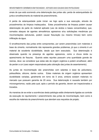 REVESTIMENTO CERÂMICO EM FACHADAS - ESTUDO DAS CAUSAS DAS PATOLOGIAS

sinais de que está ocorrendo uma deterioração das juntas são: perda de estanqueidade da
junta e envelhecimento do material de preenchimento.

A perda da estanqueidade pode iniciar -se logo após a sua execução, através de
procedimentos de limpeza inadequados. Estes procedimentos de limpeza podem causar
deterioração de parte do material aplicado (uso de ácidos e bases concentrados), que,
somados ataques de agentes atmosféricos agressivos e/ou solicitações mecânicas por
movimentações estruturais, podem causar fissuração (ou mesmo trincas) bem como
infiltração de água.

O envelhecimento das juntas entre componentes, por serem preenchidas com materiais à
base de cimento, normalmente não representa grandes problemas, já que o cimento é um
material de excelente durabilidade, desde que bem executado.           Sua deterioração é
observada quando na presença de agentes agressivos, como a chuva ácida ou
aparecimento de fissuras.      Quando estes rejuntes possuem uma quantidade grande de
resinas, deve -se considerar que estas são de origem orgânica e podem envelhecer, além
de perder a cor (caso sejam responsáveis pela coloração das juntas de assentamento).

As juntas de movimentação são preenchidas com selantes à base de poliuretano,
polissulfetos, silicone, dentre outros.   Estes materiais de origem orgânica apresentam
durabilidade variadas, geralmente em torno de 5 anos, embora existam materiais no
mercado que possuem garantia de 20 anos.         Sua deterioração é causada também por
microorganismos, razão pela qual, após o período de garantia, devem ser inspecionados e
trocados.

As maneiras de se evitar a ocorrências desta patologia estão diretamente ligadas ao controle
da execução do rejuntamento / preenchimento das juntas de movimentação, bem como à
escolha de materiais de preenchimento que atendam aos requisitos de projeto.




Comunidade da Construção - Fortaleza                                                     10
 