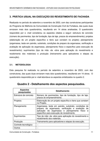 REVESTIMENTO CERÂMICO EM FACHADAS - ESTUDO DAS CAUSAS DAS PATOLOGIAS




3. PRÁTICA USUAL NA EXECUÇÃO DO REVESTIMENTO DE FACHADA

Realizada no período de setembro a novembro de 2003, com dez construtoras participantes
do Programa de Melhoria da Comunidade da Construção Civil de Fortaleza, das quais duas
enviaram mais dois questionários, resultando em 14 obras analisadas. O questionário
respondido por e -mail considerou os aspectos citados a seguir: estrutura de concreto
(número de pavimentos, tipo de fundação, tipo de laje, prazos do empreendimento); projetos
(elaboração de um projeto específico e itens que constam no projeto); planejamento
(argamassa, teste em painéis, substrato, condições de preparo da argamassa, verificação e
avaliação de aplicação da argamassa, planejamento físico e específico para execução de
revestimento); suprimentos (tipo de mão -de -obra para aplicação do revestimento e
recebimento dos materiais) e produção (treinamento para aplicadores e etapas da
execução).


3.1.    METODOLOGIA

Esta pesquisa foi realizada no período de setembro a novembro de 2003, com dez
construtoras, das quais duas enviaram mais dois questionários, resultando em 14 obras. O
questionário respondido por e -mail abordava os aspectos sintetizados no quadro 2.


          Quadro 2 - Detalhamento dos aspectos pesquisados.

            Aspectos
                                                     Detalhamento
           pesquisados
       Estrutura de concreto     Número de pavimentos, tipo de fundação, tipo de laje,
                                 prazos do empreendimento.
       Projetos                  Elaboração de um projeto específico e itens que constam
                                 no Projeto.
       Planejamento              Argamassa, teste em painéis, substrato, condições de
                                 preparo da argamassa, verificação e avaliação de
                                 aplicação da argamassa e planejamento físico e
                                 específico para execução de revestimento.
       Suprimentos               Tipo de mão -de -obra para aplicação do revestimento e
                                 recebimento dos materiais.
       Produção                  Treinamento para aplicadores e etapas da execução.
       Controle tecnológico       -
       Outros                     -

Comunidade da Construção - Fortaleza                                                       11
 