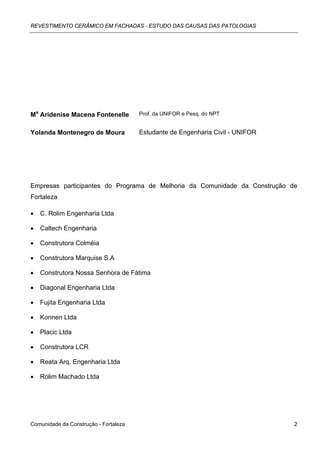 REVESTIMENTO CERÂMICO EM FACHADAS - ESTUDO DAS CAUSAS DAS PATOLOGIAS




Ma Aridenise Macena Fontenelle         Prof. da UNIFOR e Pesq. do NPT


Yolanda Montenegro de Moura            Estudante de Engenharia Civil - UNIFOR




Empresas participantes do Programa de Melhoria da Comunidade da Construção de
Fortaleza

•   C. Rolim Engenharia Ltda

•   Caltech Engenharia

•   Construtora Colméia

•   Construtora Marquise S.A

•   Construtora Nossa Senhora de Fátima

•   Diagonal Engenharia Ltda

•   Fujita Engenharia Ltda

•   Konnen Ltda

•   Placic Ltda

•   Construtora LCR

•   Reata Arq. Engenharia Ltda

•   Rolim Machado Ltda




Comunidade da Construção - Fortaleza                                            2
 