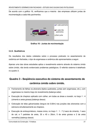 REVESTIMENTO CERÂMICO EM FACHADAS - ESTUDO DAS CAUSAS DAS PATOLOGIAS

De acordo com o gráfico 16, verificamos que a maioria das empresas utilizam juntas de
movimentação a cada três pavimentos.




                                                       A cada pavimento

                                          14%
                            29%
                                                       A cada três
                                                       pavimentos
                            7%
                                 7%             43%    Sem junta




                             Gráfico 16 - Juntas de movimentação



3.2.2. Qualitativos

Os resultados dos dados coletados sobre o processo praticado no assentamento de
cerâmica em fachadas, o tipo de argamassa e cerâmica são aprensentados a seguir.

Apenas uma das obras estudadas aplica o revestimento externo através do sistema úmido
sobre úmido, não tendo evidenciado problemas patológicos. O referido sistema é detalhado
no quadro 3.



Quadro 3 - Seqüência executiva do sistema de assentamento de
                           cerâmica úmido sobre úmido.

•   Fechamento de falhas na alvenaria (tijolos quebrados, juntas sem argamassa, etc.), com
    argamassa no mesmo traço do revestimento.(balança sobe)

•   Execução de chapisco aplicado com colher, em todas as áreas a revestir, no traço 1 : 4
    (cimento e areia grossa).(balança desce)

•   Colocação de telas galvanizadas (largura de 0,50m) nas junções das alvenarias com a
    estrutura simultaneamente ao chapisco.

•   Execução de emboço/reboco, massa única, no traço 1 : 1 : 7 (l saco de cimento, 1 saco
    de cal, e 7 padiolas de areia, 35 x 45 x 28cm, 5 de areia grossa e 2 de areia
    vermelha).(balança desce)

Comunidade da Construção - Fortaleza                                                    21
 