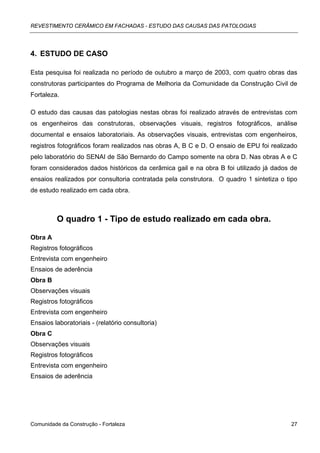 REVESTIMENTO CERÂMICO EM FACHADAS - ESTUDO DAS CAUSAS DAS PATOLOGIAS




4. ESTUDO DE CASO

Esta pesquisa foi realizada no período de outubro a março de 2003, com quatro obras das
construtoras participantes do Programa de Melhoria da Comunidade da Construção Civil de
Fortaleza.

O estudo das causas das patologias nestas obras foi realizado através de entrevistas com
os engenheiros das construtoras, observações visuais, registros fotográficos, análise
documental e ensaios laboratoriais. As observações visuais, entrevistas com engenheiros,
registros fotográficos foram realizados nas obras A, B C e D. O ensaio de EPU foi realizado
pelo laboratório do SENAI de São Bernardo do Campo somente na obra D. Nas obras A e C
foram considerados dados históricos da cerâmica gail e na obra B foi utilizado já dados de
ensaios realizados por consultoria contratada pela construtora. O quadro 1 sintetiza o tipo
de estudo realizado em cada obra.



          O quadro 1 - Tipo de estudo realizado em cada obra.

Obra A
Registros fotográficos
Entrevista com engenheiro
Ensaios de aderência
Obra B
Observações visuais
Registros fotográficos
Entrevista com engenheiro
Ensaios laboratoriais - (relatório consultoria)
Obra C
Observações visuais
Registros fotográficos
Entrevista com engenheiro
Ensaios de aderência




Comunidade da Construção - Fortaleza                                                    27
 
