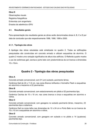 REVESTIMENTO CERÂMICO EM FACHADAS - ESTUDO DAS CAUSAS DAS PATOLOGIAS

Obra D
Observações visuais
Registros fotográficos
Entrevista com engenheiro
Ensaios de aderência e EPU

4.1.   Resultados gerais

Para apresentação dos resultados gerais as obras serão denominadas obras A, B, C e D por
data de conclusão que são respectivamente 1996, 1998, 1999 e 2000.


4.1.1. Tipologia das obras

A tipologia das obras estudadas está sintetizada no quadro 2. Todas as edificações
pesquisadas são construídas em concreto armado e utilizam esquadrias de alumínio. O
quadro 2 mostra uma variação significativa de altura dos edifícios. O Referido quadro mostra
o uso de cerâmicas gail, cecrisa e porto belo com predominância da cor branca e dimensões
10 x 10cm.



                Quadro 2 - Tipologia das obras pesquisadas

Obra A
Concreto armado convencional, com 01 (um) subsolo, pavimento térreo.
Cerâmica Gail de 24 x 11,6 cm, nas cores Branco brilhante e Vermelho Flash e esquadrias
em alumínio e mezanino e 22 pavimentos.
Obra B
Concreto armado convencional, com estacionamento em pilotis e 02 pavimentos tipo.
Cerâmica Cecrisa de 10 x 10 cm, nas cores branca e cinza e esquadrias em alumínio e
vidros.
Obra C
Concreto armado convencional, com garagens no subsolo pavimento térreo, mezanino, 23
pavimentos tipo e cobertura.
Cerâmica Gail na cores telha nas dimensões de 12 x 24 cm e Porto Belo na cor branca de
10 x 10 cm e esquadrias em alumínio e vidros.
Obra D
Concreto armado convencional, com garagens em subsolo e no pilotis e 14 (quatorze)
pavimentos tipo.

Comunidade da Construção - Fortaleza                                                     28
 