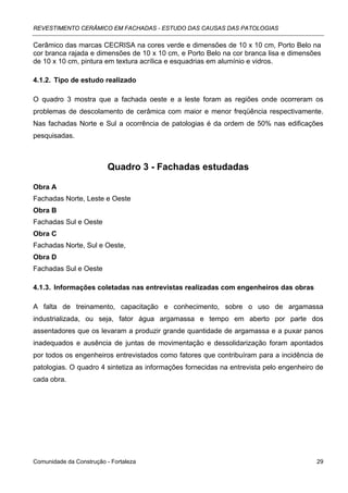 REVESTIMENTO CERÂMICO EM FACHADAS - ESTUDO DAS CAUSAS DAS PATOLOGIAS

Cerâmico das marcas CECRISA na cores verde e dimensões de 10 x 10 cm, Porto Belo na
cor branca rajada e dimensões de 10 x 10 cm, e Porto Belo na cor branca lisa e dimensões
de 10 x 10 cm, pintura em textura acrílica e esquadrias em alumínio e vidros.

4.1.2. Tipo de estudo realizado

O quadro 3 mostra que a fachada oeste e a leste foram as regiões onde ocorreram os
problemas de descolamento de cerâmica com maior e menor freqüência respectivamente.
Nas fachadas Norte e Sul a ocorrência de patologias é da ordem de 50% nas edificações
pesquisadas.



                          Quadro 3 - Fachadas estudadas

Obra A
Fachadas Norte, Leste e Oeste
Obra B
Fachadas Sul e Oeste
Obra C
Fachadas Norte, Sul e Oeste,
Obra D
Fachadas Sul e Oeste

4.1.3. Informações coletadas nas entrevistas realizadas com engenheiros das obras

A falta de treinamento, capacitação e conhecimento, sobre o uso de argamassa
industrializada, ou seja, fator água argamassa e tempo em aberto por parte dos
assentadores que os levaram a produzir grande quantidade de argamassa e a puxar panos
inadequados e ausência de juntas de movimentação e dessolidarização foram apontados
por todos os engenheiros entrevistados como fatores que contribuíram para a incidência de
patologias. O quadro 4 sintetiza as informações fornecidas na entrevista pelo engenheiro de
cada obra.




Comunidade da Construção - Fortaleza                                                    29
 