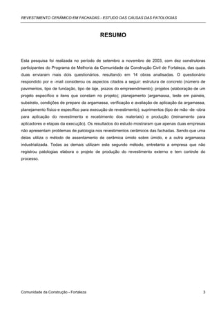 REVESTIMENTO CERÂMICO EM FACHADAS - ESTUDO DAS CAUSAS DAS PATOLOGIAS



                                          RESUMO



Esta pesquisa foi realizada no período de setembro a novembro de 2003, com dez construtoras
participantes do Programa de Melhoria da Comunidade da Construção Civil de Fortaleza, das quais
duas enviaram mais dois questionários, resultando em 14 obras analisadas. O questionário
respondido por e -mail considerou os aspectos citados a seguir: estrutura de concreto (número de
pavimentos, tipo de fundação, tipo de laje, prazos do empreendimento); projetos (elaboração de um
projeto específico e itens que constam no projeto); planejamento (argamassa, teste em painéis,
substrato, condições de preparo da argamassa, verificação e avaliação de aplicação da argamassa,
planejamento físico e específico para execução de revestimento); suprimentos (tipo de mão -de -obra
para aplicação do revestimento e recebimento dos materiais) e produção (treinamento para
aplicadores e etapas da execução). Os resultados do estudo mostraram que apenas duas empresas
não apresentam problemas de patologia nos revestimentos cerâmicos das fachadas. Sendo que uma
delas utiliza o método de assentamento de cerâmica úmido sobre úmido, e a outra argamassa
industrializada. Todas as demais utilizam este segundo método, entretanto a empresa que não
registrou patologias elabora o projeto de produção do revestimento externo e tem controle do
processo.




Comunidade da Construção - Fortaleza                                                             3
 