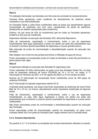 REVESTIMENTO CERÂMICO EM FACHADAS - ESTUDO DAS CAUSAS DAS PATOLOGIAS

Obra C
Foi realizada intervenção nas fachadas com três anos de conclusão do empreendimento;
Fachada Norte apresentou maior incidência de descolamento de cerâmica sendo
necessária a sua total substituição;
As Fachadas Oeste e Leste foram substituídas todas as áreas que apresentaram alguma
concentração de cerâmicas com som cavo, característico de perda de aderência,
obedecendo ao relatório apresentado pelo condomínio;
Estimou -se que cerca de 35% do revestimento gail em todas as Fachadas apresentou
problema e teve que ser substituído;
Argamassa utilizada na execução das fachadas ACII, fabricante Rejuntamix;
Falta de treinamento, capacitação e conhecimento, sobre o uso de argamassa
industrializada, fator água argamassa e tempo em aberto por parte dos assentadores que
os levaram a produzir grande quantidade de argamassa e a puxar grandes panos;
Não execução de juntas de movimentação e dessolidarização quando da execução das
fachadas;
Não selagem nos contornos das janelas permitindo a infiltração de água de chuva;
Foram executadas na recuperação juntas em todas as fachadas a cada três pavimentos na
parte superior das vigas.
Obra D
A argamassa utilizada na execução das fachadas foi argamassa cola;
Foram realizadas 03 (três) intervenções na parte curva das fachadas Oeste/ Sul, na área
onde foi assentada cerâmica de marca CECRISA de 10 x 10 cm, cor verde. A 1ª
intervenção em fevereiro de 2001, a 2ª em agosto de 2003 e a 3ª em outubro de 2003;
Quando da 2ª Intervenção de recuperação foram substituídas cerca de 400 peças da
cerâmica CECRISA;
Na 2ª intervenção foi aplicada argamassa colante AC III;
A fachada oeste apresenta, nas áreas onde foram assentadas as cerâmicas de marca Porto
Belo de 10 x 10 cm, cor branca, descolamento sendo necessária substituição de algumas
peças;
Falta de treinamento, capacitação e conhecimento, sobre o uso de argamassa
industrializada, ou seja, fator água argamassa e tempo em aberto por parte dos
assentadores que os levaram a produzir grande quantidade de argamassa e a puxar panos
inadequados;
Não foram executadas juntas de movimentação e dessolidarização quando da execução
das Fachadas;
Foram executadas juntas de movimentação, quando da recuperação, na parte curva
Fachada Oeste/ Sul e em parte da Fachada Leste, região extrema com a Fachada Norte.

4.1.4. Ensaios laboratoriais

Os quadros 5, 6, 7 e 8 mostram os resultados dos ensaios laboratoriais utilizados no estudo.


Comunidade da Construção - Fortaleza                                                      31
 