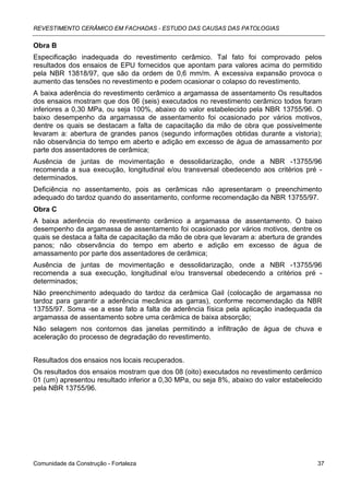 REVESTIMENTO CERÂMICO EM FACHADAS - ESTUDO DAS CAUSAS DAS PATOLOGIAS

Obra B
Especificação inadequada do revestimento cerâmico. Tal fato foi comprovado pelos
resultados dos ensaios de EPU fornecidos que apontam para valores acima do permitido
pela NBR 13818/97, que são da ordem de 0,6 mm/m. A excessiva expansão provoca o
aumento das tensões no revestimento e podem ocasionar o colapso do revestimento.
A baixa aderência do revestimento cerâmico a argamassa de assentamento Os resultados
dos ensaios mostram que dos 06 (seis) executados no revestimento cerâmico todos foram
inferiores a 0,30 MPa, ou seja 100%, abaixo do valor estabelecido pela NBR 13755/96. O
baixo desempenho da argamassa de assentamento foi ocasionado por vários motivos,
dentre os quais se destacam a falta de capacitação da mão de obra que possivelmente
levaram a: abertura de grandes panos (segundo informações obtidas durante a vistoria);
não observância do tempo em aberto e adição em excesso de água de amassamento por
parte dos assentadores de cerâmica;
Ausência de juntas de movimentação e dessolidarização, onde a NBR -13755/96
recomenda a sua execução, longitudinal e/ou transversal obedecendo aos critérios pré -
determinados.
Deficiência no assentamento, pois as cerâmicas não apresentaram o preenchimento
adequado do tardoz quando do assentamento, conforme recomendação da NBR 13755/97.
Obra C
A baixa aderência do revestimento cerâmico a argamassa de assentamento. O baixo
desempenho da argamassa de assentamento foi ocasionado por vários motivos, dentre os
quais se destaca a falta de capacitação da mão de obra que levaram a: abertura de grandes
panos; não observância do tempo em aberto e adição em excesso de água de
amassamento por parte dos assentadores de cerâmica;
Ausência de juntas de movimentação e dessolidarização, onde a NBR -13755/96
recomenda a sua execução, longitudinal e/ou transversal obedecendo a critérios pré -
determinados;
Não preenchimento adequado do tardoz da cerâmica Gail (colocação de argamassa no
tardoz para garantir a aderência mecânica as garras), conforme recomendação da NBR
13755/97. Soma -se a esse fato a falta de aderência física pela aplicação inadequada da
argamassa de assentamento sobre uma cerâmica de baixa absorção;
Não selagem nos contornos das janelas permitindo a infiltração de água de chuva e
aceleração do processo de degradação do revestimento.


Resultados dos ensaios nos locais recuperados.
Os resultados dos ensaios mostram que dos 08 (oito) executados no revestimento cerâmico
01 (um) apresentou resultado inferior a 0,30 MPa, ou seja 8%, abaixo do valor estabelecido
pela NBR 13755/96.




Comunidade da Construção - Fortaleza                                                    37
 