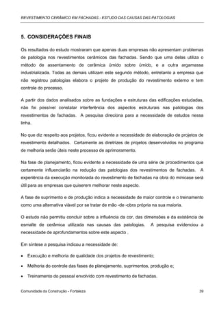 REVESTIMENTO CERÂMICO EM FACHADAS - ESTUDO DAS CAUSAS DAS PATOLOGIAS




5. CONSIDERAÇÕES FINAIS

Os resultados do estudo mostraram que apenas duas empresas não apresentam problemas
de patologia nos revestimentos cerâmicos das fachadas. Sendo que uma delas utiliza o
método de assentamento de cerâmica úmido sobre úmido, e a outra argamassa
industrializada. Todas as demais utilizam este segundo método, entretanto a empresa que
não registrou patologias elabora o projeto de produção do revestimento externo e tem
controle do processo.

A partir dos dados analisados sobre as fundações e estruturas das edificações estudadas,
não foi possível constatar interferência dos aspectos estruturais nas patologias dos
revestimentos de fachadas. A pesquisa direciona para a necessidade de estudos nessa
linha.

No que diz respeito aos projetos, ficou evidente a necessidade de elaboração de projetos de
revestimento detalhados. Certamente as diretrizes de projetos desenvolvidos no programa
de melhoria serão úteis neste processo de aprimoramento.

Na fase de planejamento, ficou evidente a necessidade de uma série de procedimentos que
certamente influenciarão na redução das patologias dos revestimentos de fachadas.        A
experiência da execução monitorada do revestimento de fachadas na obra do minicase será
útil para as empresas que quiserem melhorar neste aspecto.

A fase de suprimento e de produção indica a necessidade de maior controle e o treinamento
como uma alternativa viável por se tratar de mão -de -obra própria na sua maioria.

O estudo não permitiu concluir sobre a influência da cor, das dimensões e da existência de
esmalte de cerâmica utilizada nas causas das patologias.         A pesquisa evidenciou a
necessidade de aprofundamentos sobre este aspecto .

Em síntese a pesquisa indicou a necessidade de:

•   Execução e melhoria de qualidade dos projetos de revestimento;

•   Melhoria do controle das fases de planejamento, suprimentos, produção e;

•   Treinamento do pessoal envolvido com revestimento de fachadas.


Comunidade da Construção - Fortaleza                                                    39
 