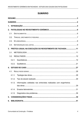 REVESTIMENTO CERÂMICO EM FACHADAS - ESTUDO DAS CAUSAS DAS PATOLOGIAS



                                                          SUMÁRIO

RESUMO ................................................................................................................................. 3

SUMÁRIO................................................................................................................................ 4

1. INTRODUÇÃO .................................................................................................................. 5

2. PATOLOGIAS NO REVESTIMENTO CERÂMICO........................................................... 6

  2.1.     DESTACAMENTOS .......................................................................................................... 6

  2.2.     TRINCAS, GRETAMENTO E FISSURAS ................................................................................ 7

  2.3.     EFLORESCÊNCIA ............................................................................................................ 8

  2.4.     DETERIORAÇÃO DAS JUNTAS........................................................................................... 9

3. PRÁTICA USUAL NA EXECUÇÃO DO REVESTIMENTO DE FACHADA.................... 11

  3.1.     METODOLOGIA ....................................................................................................... 11

  3.2.     RESULTADOS.......................................................................................................... 12

     3.2.1.      Quantitativos....................................................................................................... 12

     3.2.2.      Qualitativos ......................................................................................................... 21

4. ESTUDO DE CASO ........................................................................................................ 27

  4.1.     RESULTADOS GERAIS ................................................................................................... 28

     4.1.1.      Tipologia das obras............................................................................................. 28

     4.1.2.      Tipo de estudo realizado..................................................................................... 29

     4.1.3.      Informações coletadas nas entrevistas realizadas com engenheiros
                 das obras ............................................................................................................ 29

     4.1.4.      Ensaios laboratoriais........................................................................................... 31

     4.1.5.      Diagnóstico dos problemas................................................................................. 36

5. CONSIDERAÇÕES FINAIS ............................................................................................ 39

6. BIBLIOGRAFIA............................................................................................................... 41




Comunidade da Construção - Fortaleza                                                                                                    4
 