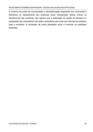 REVESTIMENTO CERÂMICO EM FACHADAS - ESTUDO DAS CAUSAS DAS PATOLOGIAS

A ausência de juntas de movimentação e dessolidarização longitudinal e/ou transversal e
deficiência no assentamento das cerâmicas foram considerados fatores críticos no
descolamento das cerâmicas. Isto significa que a elaboração do projeto de fachada e a
capacitação dos assentadores são ações necessárias para evitar que este tipo de problema
volte a acontecer. A introdução de juntas planejadas ajuda a minimizar as patologias
existentes.




Comunidade da Construção - Fortaleza                                                  40
 