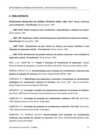 REVESTIMENTO CERÂMICO EM FACHADAS - ESTUDO DAS CAUSAS DAS PATOLOGIAS




6. BIBLIOGRAFIA

ASSOCIAÇÃO BRASILEIRA DE NORMAS TÉCNICAS (ABNT). NBR 13817: Placas cerâmicas
para revestimento - Classificação. Rio de Janeiro, 1997.

___. NBR 13818: Placas cerâmicas para revestimento - Especificação e métodos de ensaios.
Rio de Janeiro, 1997.

___. NBR 1408: Argamassa colante industrializada para assentamento de placas de cerâmica -
Especificação. Rio de Janeiro, 1998.

___. NBR 13753:     Revestimento de piso interno ou externo com placas cerâmicas e com
utilização de argamassa colante - Procedimento. Rio de Janeiro, 1996.

___. NBR 13754: Revestimento de paredes internas com placas cerâmicas e com utilização de
argamassa colante - Procedimento. Rio de Janeiro, 1996.

BAÍA, L.L.M.; SABATTINI, F.H. Projeto e execução de revestimento de argamassa. Coleção
Primeiros Passos da Qualidade no Canteiros de Obras. São Paulo: O Nome da Rosa Editora, 2000.

BARROS, M.M.S.B. ET AL. Recomendações para produção de revestimentos cerâmicos para
paredes de vedação em alvenaria. São Paulo: Projeto EPUSP/ SENAI, 1998.

CAMPANTE, E. F. Metodologia para diagnóstico, prevenção e recuperação de manifestações
patológicas em revestimento cerâmico de fachadas. São Paulo, 2001. Tese de Doutorado,
Escola Politécnica da Universidade de São Paulo.

MEDEIROS, J.S. Tecnologia e projetos de revestimentos cerâmicos de fachadas de edifícios.
São Paulo, 1999.Tese de Doutorado, Escola Politécnica da Universidade de São Paulo.

SABBATINI, F.H. Tecnologia de produção de revestimentos cerâmicos: PCC 831. São Paulo,
1995. (Notas de aula do curso de Pós -Graduação).

SABBATINI, F.H. Tecnologia de produção de revestimentos cerâmicos: PCC 5831. São Paulo,
1999. (Notas de aula do curso de Pós -Graduação).

SABBATINI, F.H.; BARROS, M.M.S.B. Recomendações para produção de revestimentos
cerâmicos para paredes de vedação em alvenaria. São Paulo: EPUSP/CPqDCC/ENCOL,1990.
(Relatório Técnico R6 -06/90).


Comunidade da Construção - Fortaleza                                                        41
 