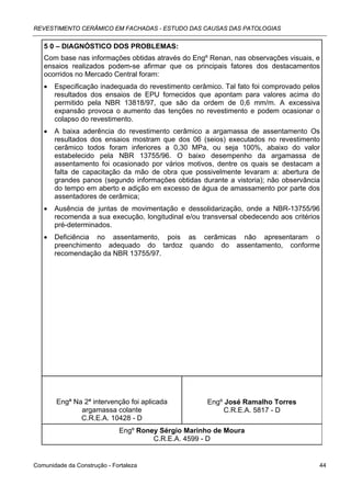 REVESTIMENTO CERÂMICO EM FACHADAS - ESTUDO DAS CAUSAS DAS PATOLOGIAS


   5 0 – DIAGNÓSTICO DOS PROBLEMAS:
   Com base nas informações obtidas através do Engº Renan, nas observações visuais, e
   ensaios realizados podem-se afirmar que os principais fatores dos destacamentos
   ocorridos no Mercado Central foram:
   •   Especificação inadequada do revestimento cerâmico. Tal fato foi comprovado pelos
       resultados dos ensaios de EPU fornecidos que apontam para valores acima do
       permitido pela NBR 13818/97, que são da ordem de 0,6 mm/m. A excessiva
       expansão provoca o aumento das tenções no revestimento e podem ocasionar o
       colapso do revestimento.
   •   A baixa aderência do revestimento cerâmico a argamassa de assentamento Os
       resultados dos ensaios mostram que dos 06 (seios) executados no revestimento
       cerâmico todos foram inferiores a 0,30 MPa, ou seja 100%, abaixo do valor
       estabelecido pela NBR 13755/96. O baixo desempenho da argamassa de
       assentamento foi ocasionado por vários motivos, dentre os quais se destacam a
       falta de capacitação da mão de obra que possivelmente levaram a: abertura de
       grandes panos (segundo informações obtidas durante a vistoria); não observância
       do tempo em aberto e adição em excesso de água de amassamento por parte dos
       assentadores de cerâmica;
   •   Ausência de juntas de movimentação e dessolidarização, onde a NBR-13755/96
       recomenda a sua execução, longitudinal e/ou transversal obedecendo aos critérios
       pré-determinados.
   •   Deficiência no assentamento, pois as cerâmicas não apresentaram o
       preenchimento adequado do tardoz quando do assentamento, conforme
       recomendação da NBR 13755/97.




       Engª Na 2ª intervenção foi aplicada           Engº José Ramalho Torres
              argamassa colante                           C.R.E.A. 5817 - D
              C.R.E.A. 10428 - D
                             Engº Roney Sérgio Marinho de Moura
                                      C.R.E.A. 4599 - D


Comunidade da Construção - Fortaleza                                                  44
 