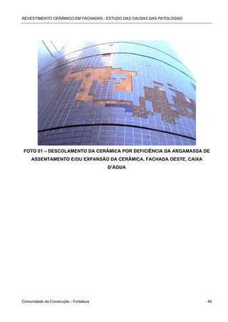 REVESTIMENTO CERÂMICO EM FACHADAS - ESTUDO DAS CAUSAS DAS PATOLOGIAS




 FOTO 01 – DESCOLAMENTO DA CERÂMICA POR DEFICIÊNCIA DA ARGAMASSA DE
     ASSENTAMENTO E/OU EXPANSÃO DA CERÂMICA, FACHADA OESTE, CAIXA
                                       D’ÁGUA




Comunidade da Construção - Fortaleza                                   46
 