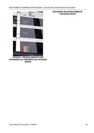 REVESTIMENTO CERÂMICO EM FACHADAS - ESTUDO DAS CAUSAS DAS PATOLOGIAS

                                            EXPANSÃO DO REVESTIMENTO,
                                                 FACHADA OESTE




   FOTO 04 – DESCOLAMENTO POR
EXPANSÃO DA CERÂMICA NA FACHADA
               OESTE




Comunidade da Construção - Fortaleza                                    48
 