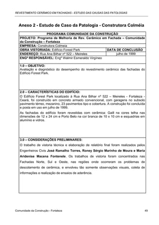 REVESTIMENTO CERÂMICO EM FACHADAS - ESTUDO DAS CAUSAS DAS PATOLOGIAS



  Anexo 2 - Estudo de Caso da Patologia - Construtora Colméia
                   PROGRAMA COMUNIDADE DA CONSTRUÇÃO
   PROJETO: Programa de Melhoria de Rev. Cerâmico em Fachada – Comunidade
   da Construção – Fortaleza
   EMPRESA: Construtora Colmeia
   OBRA VISTORIADA: Edifício Forest Park            DATA DE CONCLUSÃO
   ENDEREÇO: Rua Ana Bilhar nº 522 – Meireles            julho de 1999
   ENGº RESPONSÁVEL: Engº Walmir Esmeraldo Virgíneo

   1.0 – OBJETIVO:
   Avaliação e diagnóstico do desempenho do revestimento cerâmico das fachadas do
   Edifício Forest Park.




   2.0 – CARACTERÍSTICAS DO EDIFÍCIO:
   O Edifício Forest Park localizado à Rua Ana Bilhar nº 522 – Meireles - Fortaleza -
   Ceará, foi construído em concreto armado convencional, com garagens no subsolo
   pavimento térreo, mezanino, 23 pavimentos tipo e cobertura. A construção foi concluída
   e posta em uso em julho de 1999.
   As fachadas do edifício foram revestidas com cerâmica: Gaill na cores telha nas
   dimensões de 12 x 24 cm e Porto Belo na cor branca de 10 x 10 cm e esquadrias em
   alumínio e vidros.




   3.0 – CONSIDERAÇÕES PRELIMINARES:
   O trabalho de vistoria técnica e elaboração de relatório final foram realizados pelos
   Engenheiros Civis José Ramalho Torres, Roney Sérgio Marinho de Moura e Maria
   Aridenise Macena Fontenele. Os trabalhos de vistoria foram concentrados nas
   Fachadas Norte, Sul e Oeste, nas regiões onde ocorreram os problemas de
   descolamento de cerâmica, e envolveu tão somente observações visuais, coleta de
   informações e realização de ensaios de aderência.




Comunidade da Construção - Fortaleza                                                    49
 