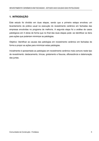 REVESTIMENTO CERÂMICO EM FACHADAS - ESTUDO DAS CAUSAS DAS PATOLOGIAS




1. INTRODUÇÃO

Este estudo foi dividido em duas etapas, sendo que a primeira estapa envolveu um
levantamento da prática usual na execução do revestimento cerâmico em fachadas das
empresas envolvidas no programa de melhoria. A segunda etapa foi a análise de casos
patológicos em 4 obras de forma que no final das duas etapas pode -se identificar os itens
para ações que poderiam minimizar as patologias.

Objetivo: Identificar as causas das patologias em revestimento cerâmico em fachadas de
forma a propor as ações para minimizar estas patologias.

Inicialmente é apresentada as patologias em revestimento cerâmico mais comuns neste tipo
de revestimento: destacamento, trincas, gretamento e fissuras, eflorescência e deterioração
das juntas.




Comunidade da Construção - Fortaleza                                                     5
 