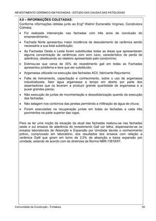 REVESTIMENTO CERÂMICO EM FACHADAS - ESTUDO DAS CAUSAS DAS PATOLOGIAS

   4.0 – INFORMAÇÕES COLETADAS:
   Conforme informações obtidas junto ao Engº Walmir Esmeraldo Virgíneo, Construtora
   Colméia;
   •   Foi realizada intervenção nas fachadas com três anos de conclusão do
       empreendimento;
   •   Fachada Norte apresentou maior incidência de descolamento de cerâmica sendo
       necessária a sua total substituição;
   •   As Fachadas Oeste e Leste foram substituídas todas as áreas que apresentaram
       alguma concentração de cerâmicas com som cavo, característico de perda de
       aderência, obedecendo ao relatório apresentado pelo condomínio;
   •   Estimou-se que cerca de 35% do revestimento gail em todas as Fachadas
       apresentou problema e teve que ser substituído;
   •   Argamassa utilizada na execução das fachadas ACII, fabricante Rejuntamix;
   •   Falta de treinamento, capacitação e conhecimento, sobre o uso de argamassa
       industrializada, fator água argamassa e tempo em aberto por parte dos
       assentadores que os levaram a produzir grande quantidade de argamassa e a
       puxar grandes panos;
   •   Não execução de juntas de movimentação e dessolidarização quando da execução
       das fachadas;
   •   Não selagem nos contornos das janelas permitindo a infiltração de água de chuva;
   •   Foram executadas na recuperação juntas em todas as fachadas a cada três
       pavimentos na parte superior das vigas.


   Para se ter uma noção da situação da atual das fachadas realizou-se nas fachadas
   oeste e sul ensaios de aderência do revestimento Gail cor telha, dispensando-se os
   ensaios laboratoriais de Absorção e Expansão por Umidade devido o conhecimento
   prévio, comprovado em laboratório, dos resultados dos ensaios com relação a
   cerâmica Gaill que giram em torno de 2,5% de absorção e baixa expansão por
   umidade, estando de acordo com às diretrizes da Norma NBR-13818/97.




Comunidade da Construção - Fortaleza                                                      50
 