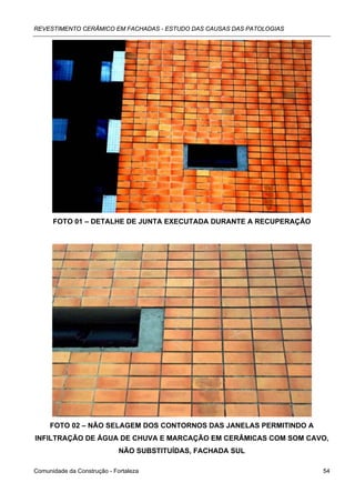 REVESTIMENTO CERÂMICO EM FACHADAS - ESTUDO DAS CAUSAS DAS PATOLOGIAS




      FOTO 01 – DETALHE DE JUNTA EXECUTADA DURANTE A RECUPERAÇÃO




     FOTO 02 – NÃO SELAGEM DOS CONTORNOS DAS JANELAS PERMITINDO A
INFILTRAÇÃO DE ÁGUA DE CHUVA E MARCAÇÃO EM CERÂMICAS COM SOM CAVO,
                             NÃO SUBSTITUÍDAS, FACHADA SUL

Comunidade da Construção - Fortaleza                                   54
 