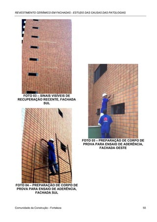 REVESTIMENTO CERÂMICO EM FACHADAS - ESTUDO DAS CAUSAS DAS PATOLOGIAS




     FOTO 03 – SINAIS VISÍVEIS DE
  RECUPERAÇÃO RECENTE, FACHADA
                 SUL




                                         FOTO 05 – PREPARAÇÃO DE CORPO DE
                                          PROVA PARA ENSAIO DE ADERÊNCIA,
                                                   FACHADA OESTE




FOTO 04 – PREPARAÇÃO DE CORPO DE
 PROVA PARA ENSAIO DE ADERÊNCIA,
           FACHADA SUL



Comunidade da Construção - Fortaleza                                    55
 