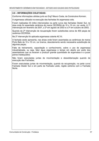 REVESTIMENTO CERÂMICO EM FACHADAS - ESTUDO DAS CAUSAS DAS PATOLOGIAS


   4.0 – INFORMAÇÕES COLETADAS:
   Conforme informações obtidas junto ao Engº Mauro Costa, da Construtora Konnen;
   A argamassa utilizada na execução das fachadas foi argamassa cola;
   Foram realizadas 03 (três) intervenções na parte curva das fachadas Oeste/ Sul, na
   área onde foi assentada cerâmica de marca CECRISA de 10 x 10 cm, cor verde. A 1ª
   intervenção em fevereiro de 2001, a 2ª em agosto de 2003 e a 3ª em outubro de 2003;
   Quando da 2ª Intervenção de recuperação foram substituídas cerca de 400 peças da
   cerâmica CECRISA;
   Na 2ª intervenção foi aplicada argamassa colante AC III;
   A fachada oeste apresenta, nas áreas onde foram assentadas as cerâmicas de marca
   Porto Belo de 10 x 10 cm, cor branca, descolamento sendo necessária substituição de
   algumas peças;
   Falta de treinamento, capacitação e conhecimento, sobre o uso de argamassa
   industrializada, ou seja, fator água argamassa e tempo em aberto por parte dos
   assentadores que os levaram a produzir grande quantidade de argamassa e a puxar
   panos inadequados;
   Não foram executadas juntas de movimentação e dessolidarização quando da
   execução das Fachadas;
   Foram executadas juntas de movimentação, quando da recuperação, na parte curva
   Fachada Oeste/ Sul e em parte da Fachada Leste, região extrema com a Fachada
   Norte.




Comunidade da Construção - Fortaleza                                                 57
 