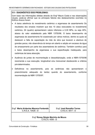 REVESTIMENTO CERÂMICO EM FACHADAS - ESTUDO DAS CAUSAS DAS PATOLOGIAS


   5 0 – DIAGNÓSTICO DOS PROBLEMAS:
   Com base nas informações obtidas através do Engº Mauro Costa e nas observações
   visuais, pode-se afirmar que os principais fatores dos destacamentos ocorridos no
   Edifício Arezzo foram:
   •   A baixa aderência do revestimento cerâmico a argamassa de assentamento Os
       resultados dos ensaios mostram que dos 10 (dez) executados no revestimento
       cerâmico, 04 (quatro) apresentaram valore inferiores a 0,30 MPa, ou seja 40%,
       abaixo do valor estabelecido pela NBR 13755/96. O baixo desempenho da
       argamassa de assentamento foi ocasionado por vários motivos, dentre os quais se
       destacam a falta de capacitação da mão de obra que levaram a abertura de
       grandes panos; não observância do tempo em aberto e adição em excesso de água
       de amassamento por parte dos assentadores de cerâmica. Também contribui para
       o baixo desempenho da argamassa a sua especificação inadequada, para
       cerâmicas de baixa absorção;

   •   Ausência de juntas de movimentação e dessolidarização, onde a NBR-13755/96
       recomenda a sua execução, longitudinal e/ou transversal obedecendo a critérios
       pré-determinados.

   •   Deficiência    no    assentamento,    pois    as   cerâmicas     não   apresentaram   o
       preenchimento       adequado    do   tardoz   quando   do      assentamento,   conforme
       recomendação da NBR 13755/97.




   Engª Maria Aridenise Macena Fontenele                  Engº José Ramalho Torres
             C.R.E.A. 10428 - D                                C.R.E.A. 5817 - D


                             Engº Roney Sérgio Marinho de Moura
                                      C.R.E.A. 4599 - D


Comunidade da Construção - Fortaleza                                                         59
 
