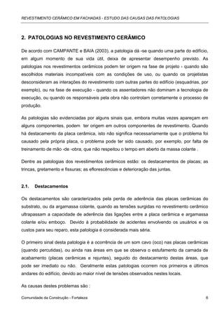 REVESTIMENTO CERÂMICO EM FACHADAS - ESTUDO DAS CAUSAS DAS PATOLOGIAS




2. PATOLOGIAS NO REVESTIMENTO CERÂMICO

De acordo com CAMPANTE e BAIA (2003), a patologia dá -se quando uma parte do edifício,
em algum momento de sua vida útil, deixa de apresentar desempenho previsto. As
patologias nos revestimentos cerâmicos podem ter origem na fase de projeto - quando são
escolhidos materiais incompatíveis com as condições de uso, ou quando os projetistas
desconsideram as interações do revestimento com outras partes do edifício (esquadrias, por
exemplo), ou na fase de execução - quando os assentadores não dominam a tecnologia de
execução, ou quando os responsáveis pela obra não controlam corretamente o processo de
produção.

As patologias são evidenciadas por alguns sinais que, embora muitas vezes apareçam em
alguns componentes, podem ter origem em outros componentes de revestimento. Quando
há destacamento da placa cerâmica, isto não significa necessariamente que o problema foi
causado pela própria placa, o problema pode ter sido causado, por exemplo, por falta de
treinamento de mão -de -obra, que não respeitou o tempo em aberto da massa colante .

Dentre as patologias dos revestimentos cerâmicos estão: os destacamentos de placas; as
trincas, gretamento e fissuras; as eflorescências e deterioração das juntas.


2.1.   Destacamentos

Os destacamentos são caracterizados pela perda de aderência das placas cerâmicas do
substrato, ou da argamassa colante, quando as tensões surgidas no revestimento cerâmico
ultrapassam a capacidade de aderência das ligações entre a placa cerâmica e argamassa
colante e/ou emboço. Devido à probabilidade de acidentes envolvendo os usuários e os
custos para seu reparo, esta patologia é considerada mais séria.

O primeiro sinal desta patologia é a ocorrência de um som cavo (oco) nas placas cerâmicas
(quando percutidas), ou ainda nas áreas em que se observa o estufamento da camada de
acabamento (placas cerâmicas e rejuntes), seguido do destacamento destas áreas, que
pode ser imediato ou não. Geralmente estas patologias ocorrem nos primeiros e últimos
andares do edifício, devido ao maior nível de tensões observados nestes locais.

As causas destes problemas são :

Comunidade da Construção - Fortaleza                                                     6
 