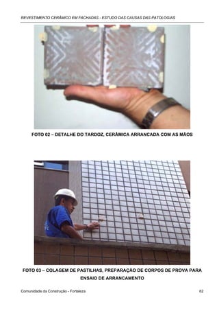 REVESTIMENTO CERÂMICO EM FACHADAS - ESTUDO DAS CAUSAS DAS PATOLOGIAS




     FOTO 02 – DETALHE DO TARDOZ, CERÂMICA ARRANCADA COM AS MÃOS




FOTO 03 – COLAGEM DE PASTILHAS, PREPARAÇÃO DE CORPOS DE PROVA PARA
                                 ENSAIO DE ARRANCAMENTO

Comunidade da Construção - Fortaleza                                   62
 