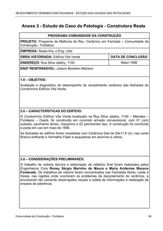 REVESTIMENTO CERÂMICO EM FACHADAS - ESTUDO DAS CAUSAS DAS PATOLOGIAS



    Anexo 3 - Estudo de Caso da Patologia - Construtora Reata

                        PROGRAMA COMUNIDADE DA CONSTRUÇÃO
   PROJETO: Programa de Melhoria de Rev. Cerâmico em Fachada – Comunidade da
   Construção - Fortaleza
   EMPRESA: Reata Arq. e Eng. Ltda:
   OBRA VISTORIADA: Edifício Vila Verde                       DATA DE CONCLUSÃO
   ENDEREÇO: Rua Silva Jatahy, 1140                                  Maio/ 1996
   ENGº RESPONSÁVEL: Juliano Monteiro Mariano


   1.0 – OBJETIVO:
   Avaliação e diagnóstico do desempenho do revestimento cerâmico das fachadas do
   Condomínio Edifício Vila Verde.




   2.0 – CARACTERÍSTICAS DO EDIFÍCIO:
   O Condomínio Edifício Vila Verde localizado na Rua Silva Jatahy, 1140 – Meireles –
   Fortaleza – Ceará, foi construído em concreto armado convencional, com 01 (um)
   subsolo, pavimento térreo, mezanino e 22 pavimentos tipo. A construção foi concluída
   e posta em uso em maio de 1996.
   As fachadas do edifício foram revestidas com Cerâmica Gail de 24x11,6 cm, nas cores
   Branco brilhante e Vermelho Flash e esquadrias em alumínio e vidros.




   3.0 – CONSIDERAÇÕES PRELIMINARES:
   O trabalho de vistoria técnica e elaboração de relatório final foram realizados pelos
   Engenheiros Civis Roney Sérgio Marinho de Moura e Maria Aridenise Macena
   Fontenele. Os trabalhos de vistoria foram concentrados nas Fachadas Norte, Leste e
   Oeste, nas regiões onde ocorreram os problemas de descolamento de cerâmica, e
   envolveram tão somente observações visuais e coleta de informações e realização de
   ensaios de aderência.




Comunidade da Construção - Fortaleza                                                   64
 