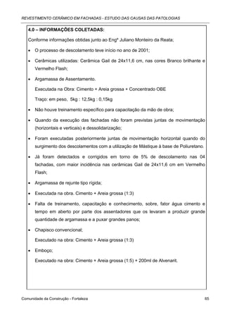 REVESTIMENTO CERÂMICO EM FACHADAS - ESTUDO DAS CAUSAS DAS PATOLOGIAS


   4.0 – INFORMAÇÕES COLETADAS:

   Conforme informações obtidas junto ao Engº Juliano Monteiro da Reata;

   •   O processo de descolamento teve início no ano de 2001;

   •   Cerâmicas utilizadas: Cerâmica Gail de 24x11,6 cm, nas cores Branco brilhante e
       Vermelho Flash;

   •   Argamassa de Assentamento.

       Executada na Obra: Cimento + Areia grossa + Concentrado OBE

       Traço: em peso, 5kg : 12,5kg : 0,15kg

   •   Não houve treinamento específico para capacitação da mão de obra;

   •   Quando da execução das fachadas não foram previstas juntas de movimentação
       (horizontais e verticais) e dessolidarização;

   •   Foram executadas posteriormente juntas de movimentação horizontal quando do
       surgimento dos descolamentos com a utilização de Mástique à base de Poliuretano.

   •   Já foram detectados e corrigidos em torno de 5% de descolamento nas 04
       fachadas, com maior incidência nas cerâmicas Gail de 24x11,6 cm em Vermelho
       Flash;

   •   Argamassa de rejunte tipo rígida;

   •   Executada na obra. Cimento + Areia grossa (1:3)

   •   Falta de treinamento, capacitação e conhecimento, sobre, fator água cimento e
       tempo em aberto por parte dos assentadores que os levaram a produzir grande
       quantidade de argamassa e a puxar grandes panos;

   •   Chapisco convencional;

       Executado na obra: Cimento + Areia grossa (1:3)

   •   Emboço;

       Executado na obra: Cimento + Areia grossa (1:5) + 200ml de Alvenarit.




Comunidade da Construção - Fortaleza                                                      65
 