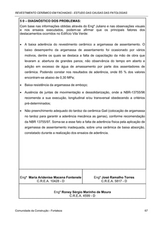 REVESTIMENTO CERÂMICO EM FACHADAS - ESTUDO DAS CAUSAS DAS PATOLOGIAS


   5 0 – DIAGNÓSTICO DOS PROBLEMAS:
   Com base nas informações obtidas através do Engº Juliano e nas observações visuais
   e nos ensaios executados, podem-se afirmar que os principais fatores dos
   destacamentos ocorridos no Edifício Vila Verde:


   •   A baixa aderência do revestimento cerâmico a argamassa de assentamento. O
       baixo desempenho da argamassa de assentamento foi ocasionado por vários
       motivos, dentre os quais se destaca a falta de capacitação da mão de obra que
       levaram a: abertura de grandes panos; não observância do tempo em aberto e
       adição em excesso de água de amassamento por parte dos assentadores de
       cerâmica. Podendo constar nos resultados de aderência, onde 85 % dos valores
       encontram-se abaixo de 0,30 MPa;

   •   Baixa resistência da argamassa de emboço;

   •   Ausência de juntas de movimentação e dessolidarização, onde a NBR-13755/96
       recomenda a sua execução, longitudinal e/ou transversal obedecendo a critérios
       pré-determinados;

   •   Não preenchimento adequado do tardoz da cerâmica Gail (colocação de argamassa
       no tardoz para garantir a aderência mecânica as garras), conforme recomendação
       da NBR 13755/97. Soma-se a esse fato a falta de aderência física pela aplicação de
       argamassa de assentamento inadequada, sobre uma cerâmica de baixa absorção,
       constatado durante a realização dos ensaios de aderência.




   Engª Maria Aridenise Macena Fontenele              Engº José Ramalho Torres
             C.R.E.A. 10428 - D                            C.R.E.A. 5817 - D


                             Engº Roney Sérgio Marinho de Moura
                                      C.R.E.A. 4599 - D



Comunidade da Construção - Fortaleza                                                    67
 