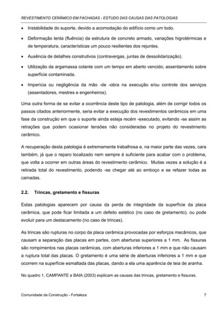 REVESTIMENTO CERÂMICO EM FACHADAS - ESTUDO DAS CAUSAS DAS PATOLOGIAS

•   Instabilidade do suporte, devido a acomodação do edifício como um todo.

•   Deformação lenta (fluência) da estrutura de concreto armado, variações higrotérmicas e
    de temperatura, características um pouco resilientes dos rejuntes.

•   Ausência de detalhes construtivos (contravergas, juntas de dessolidarização).

•   Utilização da argamassa colante com um tempo em aberto vencido; assentamento sobre
    superfície contaminada.

•   Imperícia ou negligência da mão -de -obra na execução e/ou controle dos serviços
    (assentadores, mestres e engenheiros).

Uma outra forma de se evitar a ocorrência deste tipo de patologia, além de corrigir todos os
passos citados anteriormente, seria evitar a execução dos revestimentos cerâmicos em uma
fase da construção em que o suporte ainda esteja recém -executado, evitando -se assim as
retrações que podem ocasionar tensões não consideradas no projeto do revestimento
cerâmico.

A recuperação desta patologia é extremamente trabalhosa e, na maior parte das vezes, cara
também, já que o reparo localizado nem sempre é suficiente para acabar com o problema,
que volta a ocorrer em outras áreas do revestimento cerâmico. Muitas vezes a solução é a
retirada total do revestimento, podendo -se chegar até ao emboço e se refazer todas as
camadas.


2.2.   Trincas, gretamento e fissuras

Estas patologias aparecem por causa da perda de integridade da superfície da placa
cerâmica, que pode ficar limitada a um defeito estético (no caso de gretamento), ou pode
evoluir para um destacamento (no caso de trincas).

As trincas são rupturas no corpo da placa cerâmica provocadas por esforços mecânicos, que
causam a separação das placas em partes, com aberturas superiores a 1 mm. As fissuras
são rompimentos nas placas cerâmicas, com aberturas inferiores a 1 mm e que não causam
a ruptura total das placas. O gretamento é uma série de aberturas inferiores a 1 mm e que
ocorrem na superfície esmaltada das placas, dando a ela uma aparência de teia de aranha.

No quadro 1, CAMPANTE e BAIA (2003) explicam as causas das trincas, gretamento e fissuras.



Comunidade da Construção - Fortaleza                                                         7
 