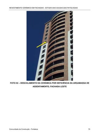 REVESTIMENTO CERÂMICO EM FACHADAS - ESTUDO DAS CAUSAS DAS PATOLOGIAS




 FOTO 02 – DESCOLAMENTO DA CERÂMICA POR DEFICIÊNCIA DA ARGAMASSA DE
                             ASSENTAMENTO, FACHADA LESTE




Comunidade da Construção - Fortaleza                                   70
 