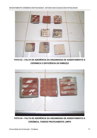 REVESTIMENTO CERÂMICO EM FACHADAS - ESTUDO DAS CAUSAS DAS PATOLOGIAS




      FOTO 03 – FALTA DE ADERÊNCIA DA ARGAMASSA DE ASSENTAMENTO A
                          CERÂMICA E DEFICIÊNCIA DO EMBOÇO




      FOTO 04 – FALTA DE ADERÊNCIA DA ARGAMASSA DE ASSENTAMENTO A
                        CERÂMICA, TARDOZ PRATICAMENTE LIMPO


Comunidade da Construção - Fortaleza                                   71
 