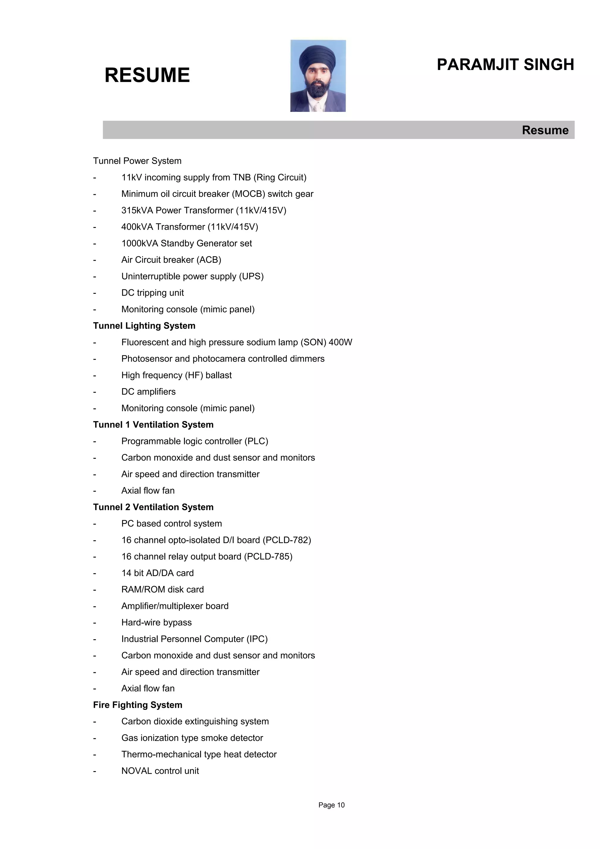 RESUME
PARAMJIT SINGH
Resume
Tunnel Power System
- 11kV incoming supply from TNB (Ring Circuit)
- Minimum oil circuit breaker (MOCB) switch gear
- 315kVA Power Transformer (11kV/415V)
- 400kVA Transformer (11kV/415V)
- 1000kVA Standby Generator set
- Air Circuit breaker (ACB)
- Uninterruptible power supply (UPS)
- DC tripping unit
- Monitoring console (mimic panel)
Tunnel Lighting System
- Fluorescent and high pressure sodium lamp (SON) 400W
- Photosensor and photocamera controlled dimmers
- High frequency (HF) ballast
- DC amplifiers
- Monitoring console (mimic panel)
Tunnel 1 Ventilation System
- Programmable logic controller (PLC)
- Carbon monoxide and dust sensor and monitors
- Air speed and direction transmitter
- Axial flow fan
Tunnel 2 Ventilation System
- PC based control system
- 16 channel opto-isolated D/I board (PCLD-782)
- 16 channel relay output board (PCLD-785)
- 14 bit AD/DA card
- RAM/ROM disk card
- Amplifier/multiplexer board
- Hard-wire bypass
- Industrial Personnel Computer (IPC)
- Carbon monoxide and dust sensor and monitors
- Air speed and direction transmitter
- Axial flow fan
Fire Fighting System
- Carbon dioxide extinguishing system
- Gas ionization type smoke detector
- Thermo-mechanical type heat detector
- NOVAL control unit
Page 10
 