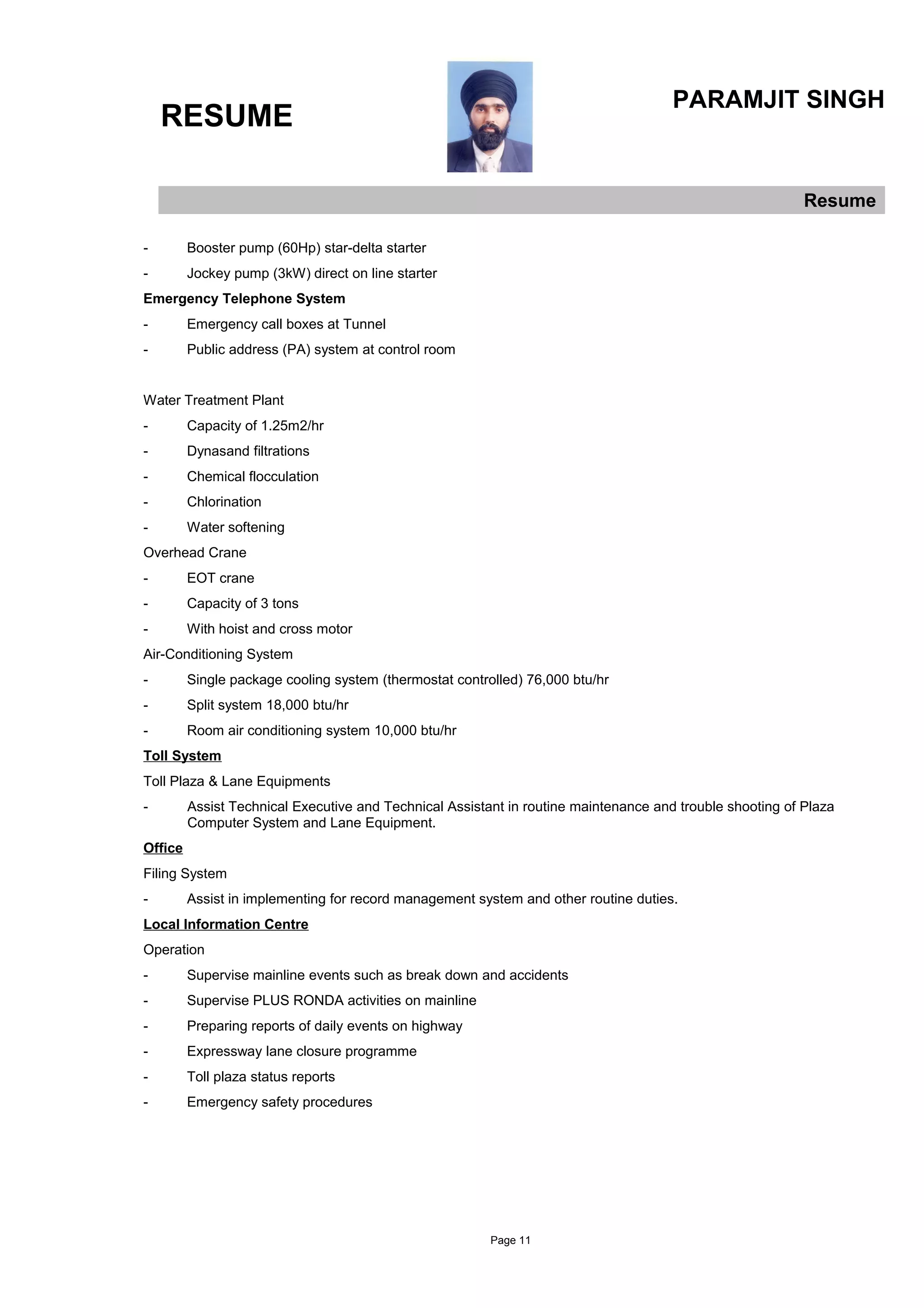 RESUME
PARAMJIT SINGH
Resume
- Booster pump (60Hp) star-delta starter
- Jockey pump (3kW) direct on line starter
Emergency Telephone System
- Emergency call boxes at Tunnel
- Public address (PA) system at control room
Water Treatment Plant
- Capacity of 1.25m2/hr
- Dynasand filtrations
- Chemical flocculation
- Chlorination
- Water softening
Overhead Crane
- EOT crane
- Capacity of 3 tons
- With hoist and cross motor
Air-Conditioning System
- Single package cooling system (thermostat controlled) 76,000 btu/hr
- Split system 18,000 btu/hr
- Room air conditioning system 10,000 btu/hr
Toll System
Toll Plaza & Lane Equipments
- Assist Technical Executive and Technical Assistant in routine maintenance and trouble shooting of Plaza
Computer System and Lane Equipment.
Office
Filing System
- Assist in implementing for record management system and other routine duties.
Local Information Centre
Operation
- Supervise mainline events such as break down and accidents
- Supervise PLUS RONDA activities on mainline
- Preparing reports of daily events on highway
- Expressway lane closure programme
- Toll plaza status reports
- Emergency safety procedures
Page 11
 