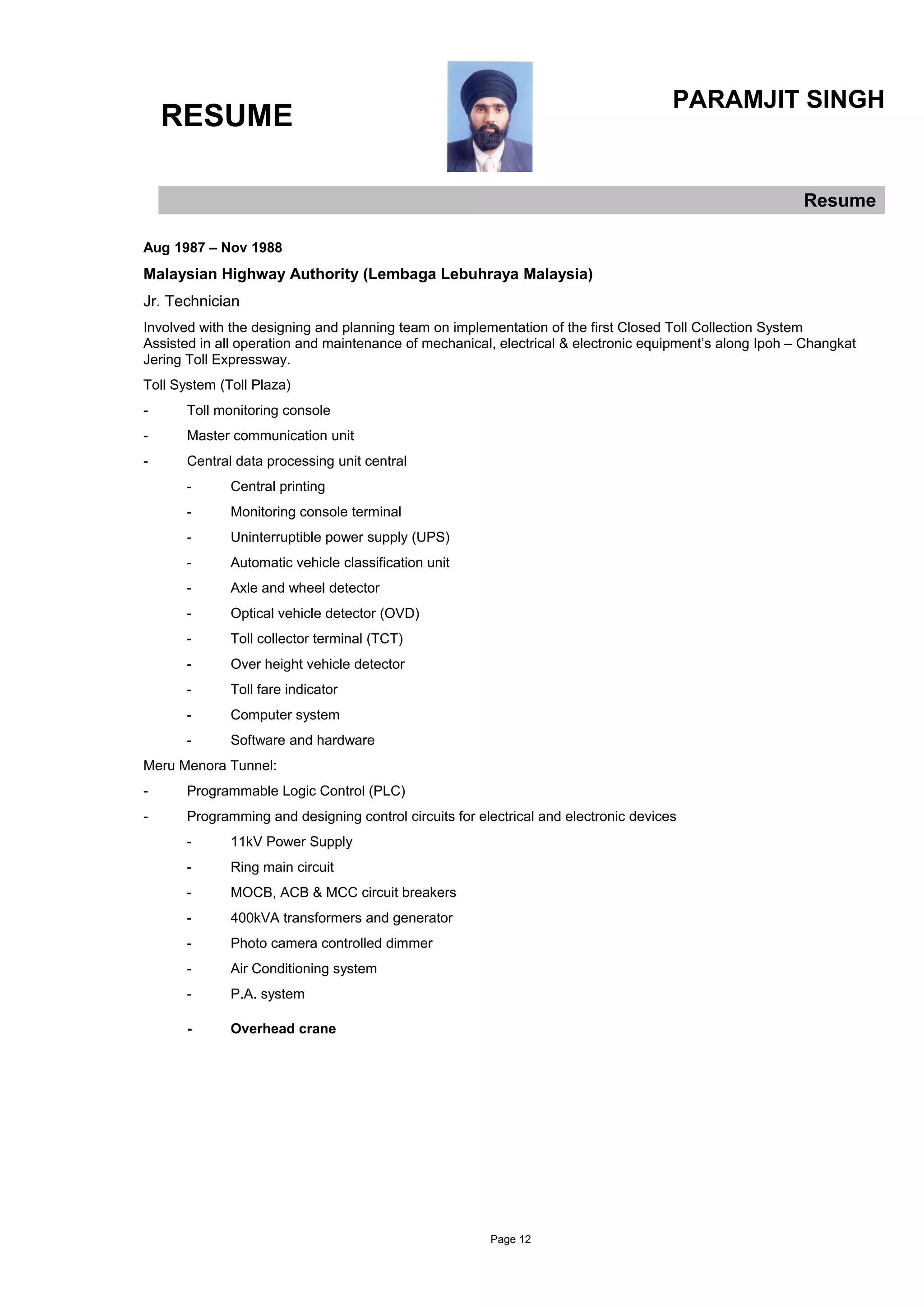 RESUME
PARAMJIT SINGH
Resume
Aug 1987 – Nov 1988
Malaysian Highway Authority (Lembaga Lebuhraya Malaysia)
Jr. Technician
Involved with the designing and planning team on implementation of the first Closed Toll Collection System
Assisted in all operation and maintenance of mechanical, electrical & electronic equipment’s along Ipoh – Changkat
Jering Toll Expressway.
Toll System (Toll Plaza)
- Toll monitoring console
- Master communication unit
- Central data processing unit central
- Central printing
- Monitoring console terminal
- Uninterruptible power supply (UPS)
- Automatic vehicle classification unit
- Axle and wheel detector
- Optical vehicle detector (OVD)
- Toll collector terminal (TCT)
- Over height vehicle detector
- Toll fare indicator
- Computer system
- Software and hardware
Meru Menora Tunnel:
- Programmable Logic Control (PLC)
- Programming and designing control circuits for electrical and electronic devices
- 11kV Power Supply
- Ring main circuit
- MOCB, ACB & MCC circuit breakers
- 400kVA transformers and generator
- Photo camera controlled dimmer
- Air Conditioning system
- P.A. system
- Overhead crane
Page 12
 