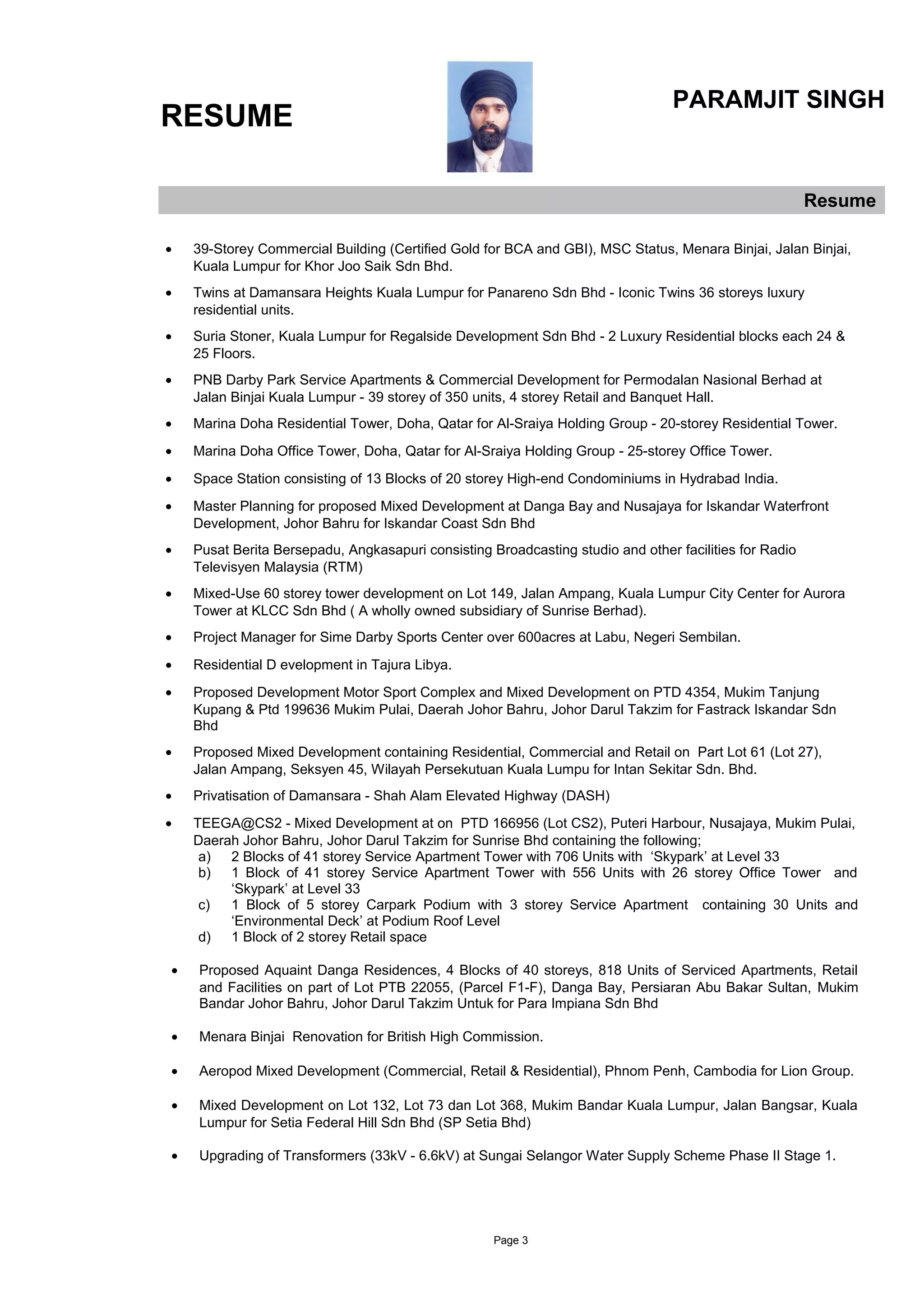RESUME
PARAMJIT SINGH
Resume
• 39-Storey Commercial Building (Certified Gold for BCA and GBI), MSC Status, Menara Binjai, Jalan Binjai,
Kuala Lumpur for Khor Joo Saik Sdn Bhd.
• Twins at Damansara Heights Kuala Lumpur for Panareno Sdn Bhd - Iconic Twins 36 storeys luxury
residential units.
• Suria Stoner, Kuala Lumpur for Regalside Development Sdn Bhd - 2 Luxury Residential blocks each 24 &
25 Floors.
• PNB Darby Park Service Apartments & Commercial Development for Permodalan Nasional Berhad at
Jalan Binjai Kuala Lumpur - 39 storey of 350 units, 4 storey Retail and Banquet Hall.
• Marina Doha Residential Tower, Doha, Qatar for Al-Sraiya Holding Group - 20-storey Residential Tower.
• Marina Doha Office Tower, Doha, Qatar for Al-Sraiya Holding Group - 25-storey Office Tower.
• Space Station consisting of 13 Blocks of 20 storey High-end Condominiums in Hydrabad India.
• Master Planning for proposed Mixed Development at Danga Bay and Nusajaya for Iskandar Waterfront
Development, Johor Bahru for Iskandar Coast Sdn Bhd
• Pusat Berita Bersepadu, Angkasapuri consisting Broadcasting studio and other facilities for Radio
Televisyen Malaysia (RTM)
• Mixed-Use 60 storey tower development on Lot 149, Jalan Ampang, Kuala Lumpur City Center for Aurora
Tower at KLCC Sdn Bhd ( A wholly owned subsidiary of Sunrise Berhad).
• Project Manager for Sime Darby Sports Center over 600acres at Labu, Negeri Sembilan.
• Residential D evelopment in Tajura Libya.
• Proposed Development Motor Sport Complex and Mixed Development on PTD 4354, Mukim Tanjung
Kupang & Ptd 199636 Mukim Pulai, Daerah Johor Bahru, Johor Darul Takzim for Fastrack Iskandar Sdn
Bhd
• Proposed Mixed Development containing Residential, Commercial and Retail on Part Lot 61 (Lot 27),
Jalan Ampang, Seksyen 45, Wilayah Persekutuan Kuala Lumpu for Intan Sekitar Sdn. Bhd.
• Privatisation of Damansara - Shah Alam Elevated Highway (DASH)
• TEEGA@CS2 - Mixed Development at on PTD 166956 (Lot CS2), Puteri Harbour, Nusajaya, Mukim Pulai,
Daerah Johor Bahru, Johor Darul Takzim for Sunrise Bhd containing the following;
a) 2 Blocks of 41 storey Service Apartment Tower with 706 Units with ‘Skypark’ at Level 33
b) 1 Block of 41 storey Service Apartment Tower with 556 Units with 26 storey Office Tower and
‘Skypark’ at Level 33
c) 1 Block of 5 storey Carpark Podium with 3 storey Service Apartment containing 30 Units and
‘Environmental Deck’ at Podium Roof Level
d) 1 Block of 2 storey Retail space
• Proposed Aquaint Danga Residences, 4 Blocks of 40 storeys, 818 Units of Serviced Apartments, Retail
and Facilities on part of Lot PTB 22055, (Parcel F1-F), Danga Bay, Persiaran Abu Bakar Sultan, Mukim
Bandar Johor Bahru, Johor Darul Takzim Untuk for Para Impiana Sdn Bhd
• Menara Binjai Renovation for British High Commission.
• Aeropod Mixed Development (Commercial, Retail & Residential), Phnom Penh, Cambodia for Lion Group.
• Mixed Development on Lot 132, Lot 73 dan Lot 368, Mukim Bandar Kuala Lumpur, Jalan Bangsar, Kuala
Lumpur for Setia Federal Hill Sdn Bhd (SP Setia Bhd)
• Upgrading of Transformers (33kV - 6.6kV) at Sungai Selangor Water Supply Scheme Phase II Stage 1.
Page 3
 