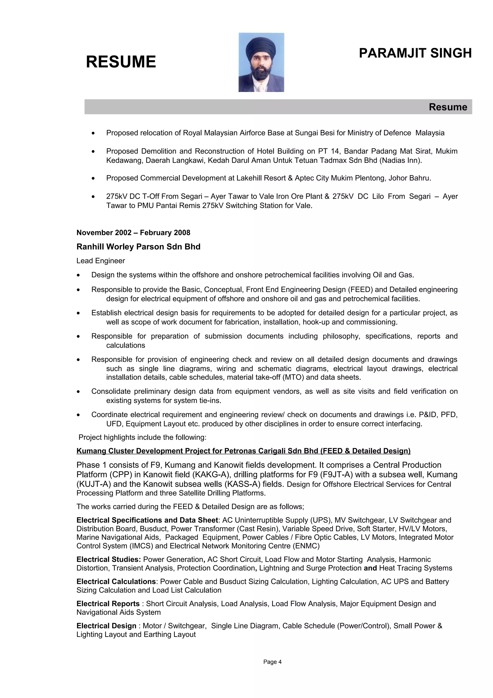 RESUME
PARAMJIT SINGH
Resume
• Proposed relocation of Royal Malaysian Airforce Base at Sungai Besi for Ministry of Defence Malaysia
• Proposed Demolition and Reconstruction of Hotel Building on PT 14, Bandar Padang Mat Sirat, Mukim
Kedawang, Daerah Langkawi, Kedah Darul Aman Untuk Tetuan Tadmax Sdn Bhd (Nadias Inn).
• Proposed Commercial Development at Lakehill Resort & Aptec City Mukim Plentong, Johor Bahru.
• 275kV DC T-Off From Segari – Ayer Tawar to Vale Iron Ore Plant & 275kV DC Lilo From Segari – Ayer
Tawar to PMU Pantai Remis 275kV Switching Station for Vale.
November 2002 – February 2008
Ranhill Worley Parson Sdn Bhd
Lead Engineer
• Design the systems within the offshore and onshore petrochemical facilities involving Oil and Gas.
• Responsible to provide the Basic, Conceptual, Front End Engineering Design (FEED) and Detailed engineering
design for electrical equipment of offshore and onshore oil and gas and petrochemical facilities.
• Establish electrical design basis for requirements to be adopted for detailed design for a particular project, as
well as scope of work document for fabrication, installation, hook-up and commissioning.
• Responsible for preparation of submission documents including philosophy, specifications, reports and
calculations
• Responsible for provision of engineering check and review on all detailed design documents and drawings
such as single line diagrams, wiring and schematic diagrams, electrical layout drawings, electrical
installation details, cable schedules, material take-off (MTO) and data sheets.
• Consolidate preliminary design data from equipment vendors, as well as site visits and field verification on
existing systems for system tie-ins.
• Coordinate electrical requirement and engineering review/ check on documents and drawings i.e. P&ID, PFD,
UFD, Equipment Layout etc. produced by other disciplines in order to ensure correct interfacing.
Project highlights include the following:
Kumang Cluster Development Project for Petronas Carigali Sdn Bhd (FEED & Detailed Design)
Phase 1 consists of F9, Kumang and Kanowit fields development. It comprises a Central Production
Platform (CPP) in Kanowit field (KAKG-A), drilling platforms for F9 (F9JT-A) with a subsea well, Kumang
(KUJT-A) and the Kanowit subsea wells (KASS-A) fields. Design for Offshore Electrical Services for Central
Processing Platform and three Satellite Drilling Platforms.
The works carried during the FEED & Detailed Design are as follows;
Electrical Specifications and Data Sheet: AC Uninterruptible Supply (UPS), MV Switchgear, LV Switchgear and
Distribution Board, Busduct, Power Transformer (Cast Resin), Variable Speed Drive, Soft Starter, HV/LV Motors,
Marine Navigational Aids, Packaged Equipment, Power Cables / Fibre Optic Cables, LV Motors, Integrated Motor
Control System (IMCS) and Electrical Network Monitoring Centre (ENMC)
Electrical Studies: Power Generation, AC Short Circuit, Load Flow and Motor Starting Analysis, Harmonic
Distortion, Transient Analysis, Protection Coordination, Lightning and Surge Protection and Heat Tracing Systems
Electrical Calculations: Power Cable and Busduct Sizing Calculation, Lighting Calculation, AC UPS and Battery
Sizing Calculation and Load List Calculation
Electrical Reports : Short Circuit Analysis, Load Analysis, Load Flow Analysis, Major Equipment Design and
Navigational Aids System
Electrical Design : Motor / Switchgear, Single Line Diagram, Cable Schedule (Power/Control), Small Power &
Lighting Layout and Earthing Layout
Page 4
 