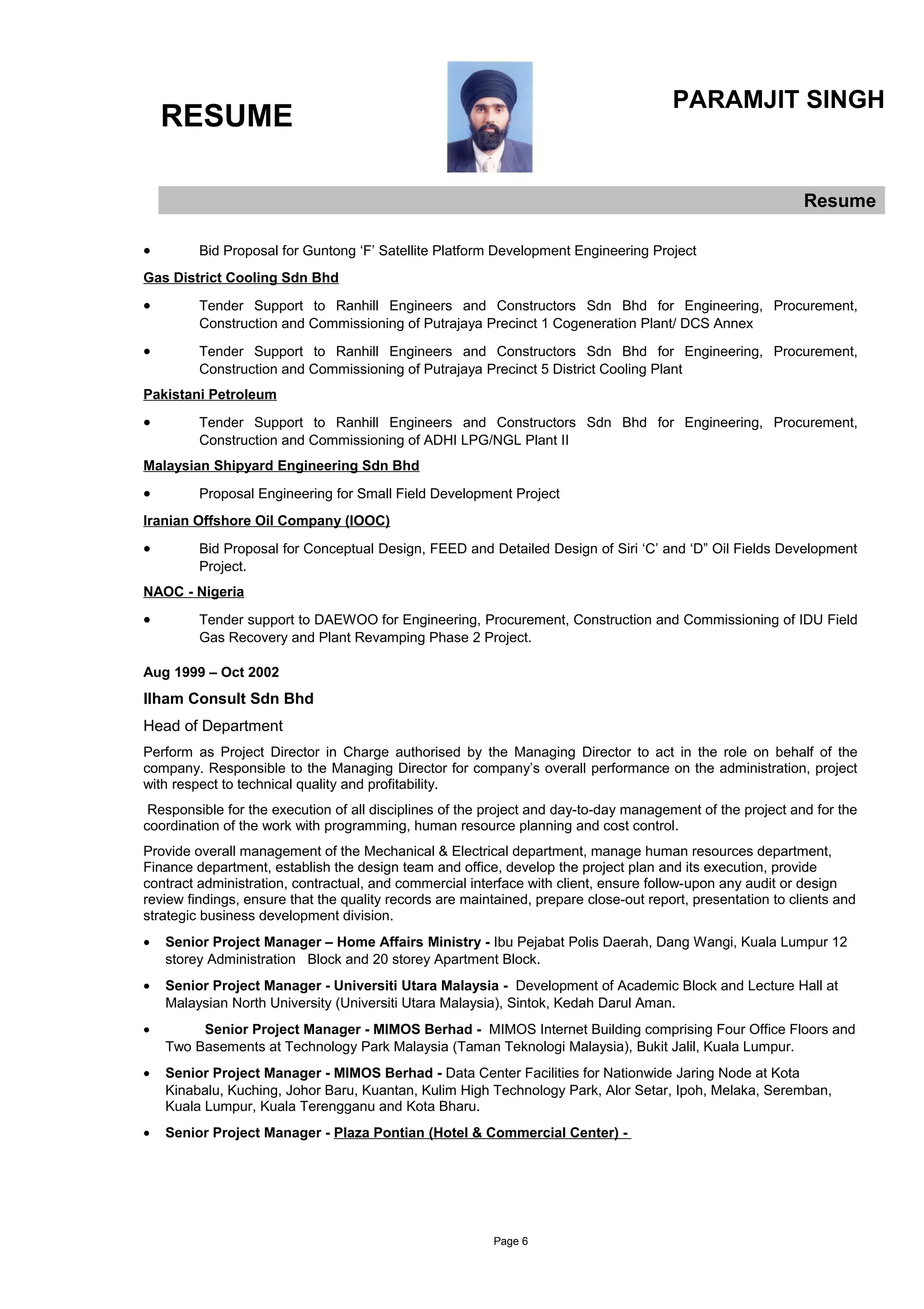 RESUME
PARAMJIT SINGH
Resume
• Bid Proposal for Guntong ‘F’ Satellite Platform Development Engineering Project
Gas District Cooling Sdn Bhd
• Tender Support to Ranhill Engineers and Constructors Sdn Bhd for Engineering, Procurement,
Construction and Commissioning of Putrajaya Precinct 1 Cogeneration Plant/ DCS Annex
• Tender Support to Ranhill Engineers and Constructors Sdn Bhd for Engineering, Procurement,
Construction and Commissioning of Putrajaya Precinct 5 District Cooling Plant
Pakistani Petroleum
• Tender Support to Ranhill Engineers and Constructors Sdn Bhd for Engineering, Procurement,
Construction and Commissioning of ADHI LPG/NGL Plant II
Malaysian Shipyard Engineering Sdn Bhd
• Proposal Engineering for Small Field Development Project
Iranian Offshore Oil Company (IOOC)
• Bid Proposal for Conceptual Design, FEED and Detailed Design of Siri ‘C’ and ‘D” Oil Fields Development
Project.
NAOC - Nigeria
• Tender support to DAEWOO for Engineering, Procurement, Construction and Commissioning of IDU Field
Gas Recovery and Plant Revamping Phase 2 Project.
Aug 1999 – Oct 2002
Ilham Consult Sdn Bhd
Head of Department
Perform as Project Director in Charge authorised by the Managing Director to act in the role on behalf of the
company. Responsible to the Managing Director for company’s overall performance on the administration, project
with respect to technical quality and profitability.
Responsible for the execution of all disciplines of the project and day-to-day management of the project and for the
coordination of the work with programming, human resource planning and cost control.
Provide overall management of the Mechanical & Electrical department, manage human resources department,
Finance department, establish the design team and office, develop the project plan and its execution, provide
contract administration, contractual, and commercial interface with client, ensure follow-upon any audit or design
review findings, ensure that the quality records are maintained, prepare close-out report, presentation to clients and
strategic business development division.
• Senior Project Manager – Home Affairs Ministry - Ibu Pejabat Polis Daerah, Dang Wangi, Kuala Lumpur 12
storey Administration Block and 20 storey Apartment Block.
• Senior Project Manager - Universiti Utara Malaysia - Development of Academic Block and Lecture Hall at
Malaysian North University (Universiti Utara Malaysia), Sintok, Kedah Darul Aman.
• Senior Project Manager - MIMOS Berhad - MIMOS Internet Building comprising Four Office Floors and
Two Basements at Technology Park Malaysia (Taman Teknologi Malaysia), Bukit Jalil, Kuala Lumpur.
• Senior Project Manager - MIMOS Berhad - Data Center Facilities for Nationwide Jaring Node at Kota
Kinabalu, Kuching, Johor Baru, Kuantan, Kulim High Technology Park, Alor Setar, Ipoh, Melaka, Seremban,
Kuala Lumpur, Kuala Terengganu and Kota Bharu.
• Senior Project Manager - Plaza Pontian (Hotel & Commercial Center) -
Page 6
 
