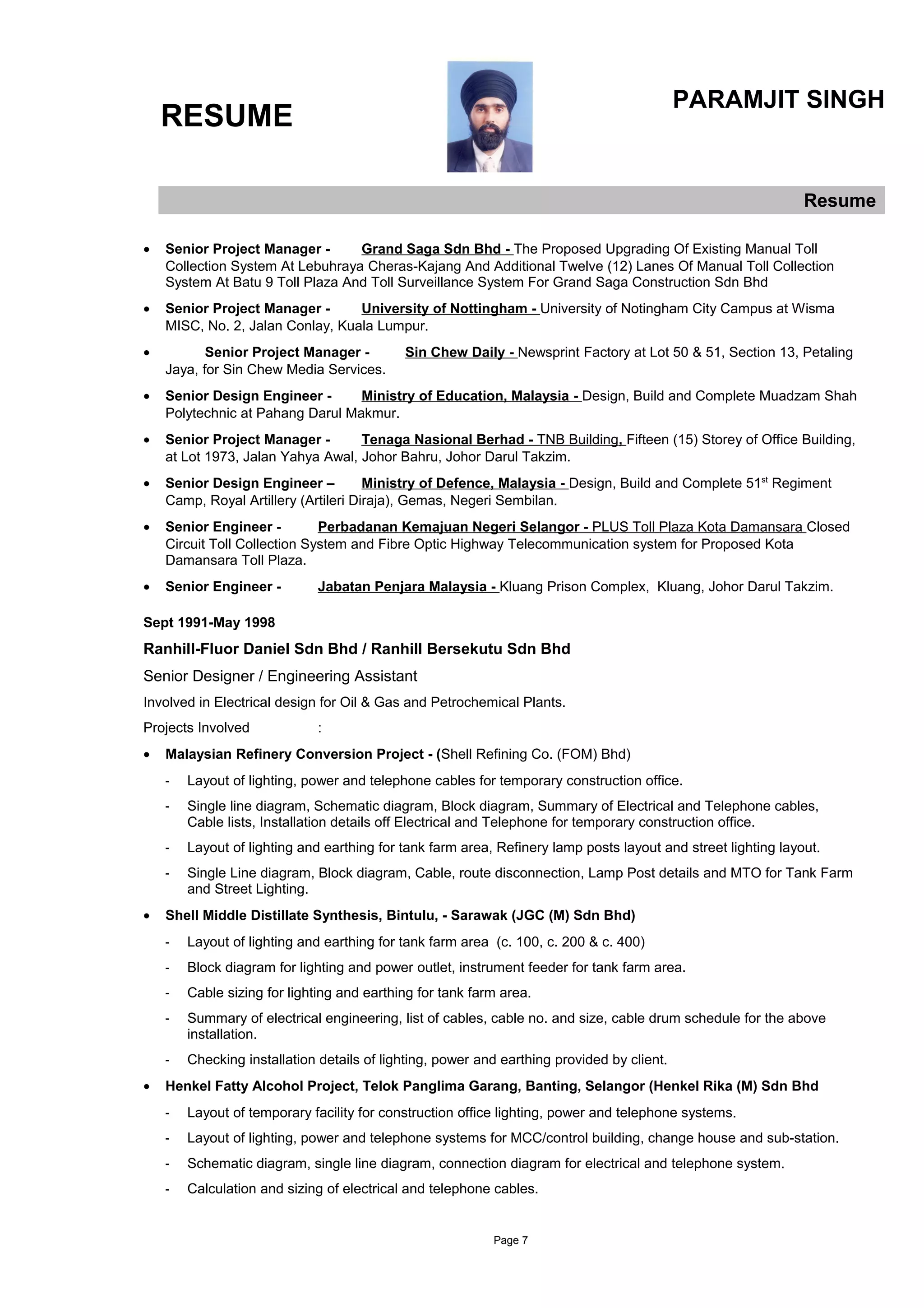 RESUME
PARAMJIT SINGH
Resume
• Senior Project Manager - Grand Saga Sdn Bhd - The Proposed Upgrading Of Existing Manual Toll
Collection System At Lebuhraya Cheras-Kajang And Additional Twelve (12) Lanes Of Manual Toll Collection
System At Batu 9 Toll Plaza And Toll Surveillance System For Grand Saga Construction Sdn Bhd
• Senior Project Manager - University of Nottingham - University of Notingham City Campus at Wisma
MISC, No. 2, Jalan Conlay, Kuala Lumpur.
• Senior Project Manager - Sin Chew Daily - Newsprint Factory at Lot 50 & 51, Section 13, Petaling
Jaya, for Sin Chew Media Services.
• Senior Design Engineer - Ministry of Education, Malaysia - Design, Build and Complete Muadzam Shah
Polytechnic at Pahang Darul Makmur.
• Senior Project Manager - Tenaga Nasional Berhad - TNB Building, Fifteen (15) Storey of Office Building,
at Lot 1973, Jalan Yahya Awal, Johor Bahru, Johor Darul Takzim.
• Senior Design Engineer – Ministry of Defence, Malaysia - Design, Build and Complete 51st
Regiment
Camp, Royal Artillery (Artileri Diraja), Gemas, Negeri Sembilan.
• Senior Engineer - Perbadanan Kemajuan Negeri Selangor - PLUS Toll Plaza Kota Damansara Closed
Circuit Toll Collection System and Fibre Optic Highway Telecommunication system for Proposed Kota
Damansara Toll Plaza.
• Senior Engineer - Jabatan Penjara Malaysia - Kluang Prison Complex, Kluang, Johor Darul Takzim.
Sept 1991-May 1998
Ranhill-Fluor Daniel Sdn Bhd / Ranhill Bersekutu Sdn Bhd
Senior Designer / Engineering Assistant
Involved in Electrical design for Oil & Gas and Petrochemical Plants.
Projects Involved :
• Malaysian Refinery Conversion Project - (Shell Refining Co. (FOM) Bhd)
- Layout of lighting, power and telephone cables for temporary construction office.
- Single line diagram, Schematic diagram, Block diagram, Summary of Electrical and Telephone cables,
Cable lists, Installation details off Electrical and Telephone for temporary construction office.
- Layout of lighting and earthing for tank farm area, Refinery lamp posts layout and street lighting layout.
- Single Line diagram, Block diagram, Cable, route disconnection, Lamp Post details and MTO for Tank Farm
and Street Lighting.
• Shell Middle Distillate Synthesis, Bintulu, - Sarawak (JGC (M) Sdn Bhd)
- Layout of lighting and earthing for tank farm area (c. 100, c. 200 & c. 400)
- Block diagram for lighting and power outlet, instrument feeder for tank farm area.
- Cable sizing for lighting and earthing for tank farm area.
- Summary of electrical engineering, list of cables, cable no. and size, cable drum schedule for the above
installation.
- Checking installation details of lighting, power and earthing provided by client.
• Henkel Fatty Alcohol Project, Telok Panglima Garang, Banting, Selangor (Henkel Rika (M) Sdn Bhd
- Layout of temporary facility for construction office lighting, power and telephone systems.
- Layout of lighting, power and telephone systems for MCC/control building, change house and sub-station.
- Schematic diagram, single line diagram, connection diagram for electrical and telephone system.
- Calculation and sizing of electrical and telephone cables.
Page 7
 