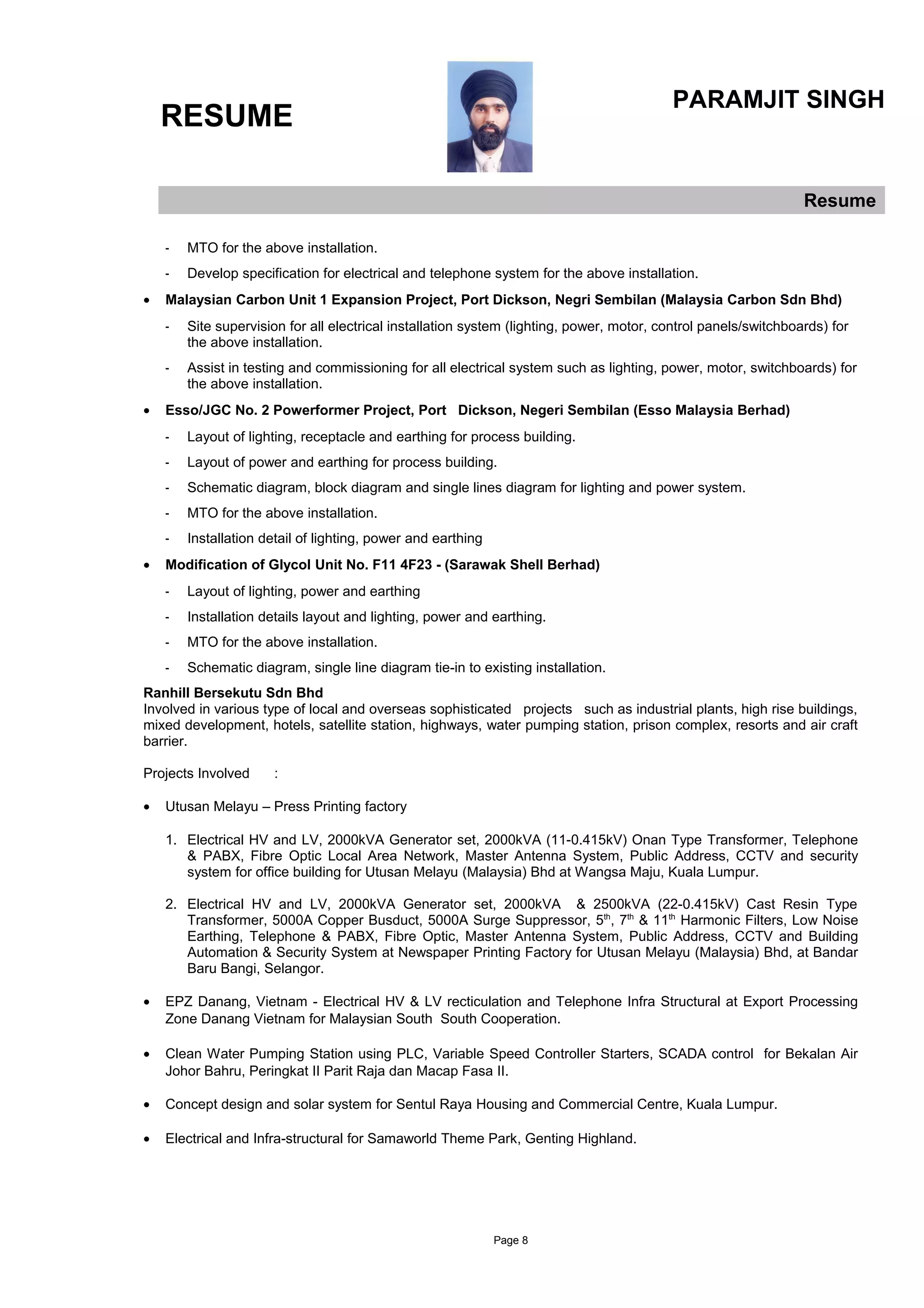 RESUME
PARAMJIT SINGH
Resume
- MTO for the above installation.
- Develop specification for electrical and telephone system for the above installation.
• Malaysian Carbon Unit 1 Expansion Project, Port Dickson, Negri Sembilan (Malaysia Carbon Sdn Bhd)
- Site supervision for all electrical installation system (lighting, power, motor, control panels/switchboards) for
the above installation.
- Assist in testing and commissioning for all electrical system such as lighting, power, motor, switchboards) for
the above installation.
• Esso/JGC No. 2 Powerformer Project, Port Dickson, Negeri Sembilan (Esso Malaysia Berhad)
- Layout of lighting, receptacle and earthing for process building.
- Layout of power and earthing for process building.
- Schematic diagram, block diagram and single lines diagram for lighting and power system.
- MTO for the above installation.
- Installation detail of lighting, power and earthing
• Modification of Glycol Unit No. F11 4F23 - (Sarawak Shell Berhad)
- Layout of lighting, power and earthing
- Installation details layout and lighting, power and earthing.
- MTO for the above installation.
- Schematic diagram, single line diagram tie-in to existing installation.
Ranhill Bersekutu Sdn Bhd
Involved in various type of local and overseas sophisticated projects such as industrial plants, high rise buildings,
mixed development, hotels, satellite station, highways, water pumping station, prison complex, resorts and air craft
barrier.
Projects Involved :
• Utusan Melayu – Press Printing factory
1. Electrical HV and LV, 2000kVA Generator set, 2000kVA (11-0.415kV) Onan Type Transformer, Telephone
& PABX, Fibre Optic Local Area Network, Master Antenna System, Public Address, CCTV and security
system for office building for Utusan Melayu (Malaysia) Bhd at Wangsa Maju, Kuala Lumpur.
2. Electrical HV and LV, 2000kVA Generator set, 2000kVA & 2500kVA (22-0.415kV) Cast Resin Type
Transformer, 5000A Copper Busduct, 5000A Surge Suppressor, 5th
, 7th
& 11th
Harmonic Filters, Low Noise
Earthing, Telephone & PABX, Fibre Optic, Master Antenna System, Public Address, CCTV and Building
Automation & Security System at Newspaper Printing Factory for Utusan Melayu (Malaysia) Bhd, at Bandar
Baru Bangi, Selangor.
• EPZ Danang, Vietnam - Electrical HV & LV recticulation and Telephone Infra Structural at Export Processing
Zone Danang Vietnam for Malaysian South South Cooperation.
• Clean Water Pumping Station using PLC, Variable Speed Controller Starters, SCADA control for Bekalan Air
Johor Bahru, Peringkat II Parit Raja dan Macap Fasa II.
• Concept design and solar system for Sentul Raya Housing and Commercial Centre, Kuala Lumpur.
• Electrical and Infra-structural for Samaworld Theme Park, Genting Highland.
Page 8
 