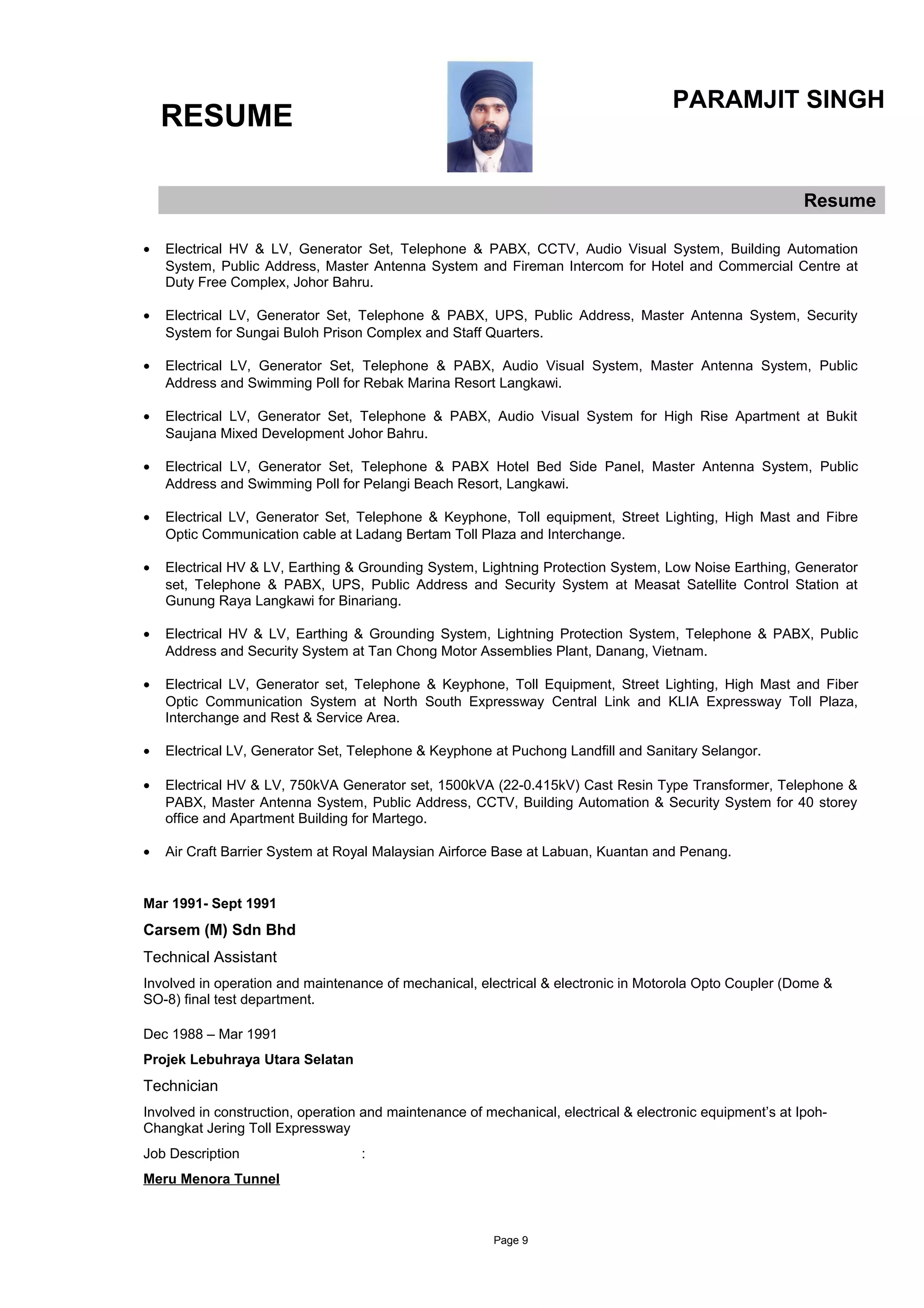 RESUME
PARAMJIT SINGH
Resume
• Electrical HV & LV, Generator Set, Telephone & PABX, CCTV, Audio Visual System, Building Automation
System, Public Address, Master Antenna System and Fireman Intercom for Hotel and Commercial Centre at
Duty Free Complex, Johor Bahru.
• Electrical LV, Generator Set, Telephone & PABX, UPS, Public Address, Master Antenna System, Security
System for Sungai Buloh Prison Complex and Staff Quarters.
• Electrical LV, Generator Set, Telephone & PABX, Audio Visual System, Master Antenna System, Public
Address and Swimming Poll for Rebak Marina Resort Langkawi.
• Electrical LV, Generator Set, Telephone & PABX, Audio Visual System for High Rise Apartment at Bukit
Saujana Mixed Development Johor Bahru.
• Electrical LV, Generator Set, Telephone & PABX Hotel Bed Side Panel, Master Antenna System, Public
Address and Swimming Poll for Pelangi Beach Resort, Langkawi.
• Electrical LV, Generator Set, Telephone & Keyphone, Toll equipment, Street Lighting, High Mast and Fibre
Optic Communication cable at Ladang Bertam Toll Plaza and Interchange.
• Electrical HV & LV, Earthing & Grounding System, Lightning Protection System, Low Noise Earthing, Generator
set, Telephone & PABX, UPS, Public Address and Security System at Measat Satellite Control Station at
Gunung Raya Langkawi for Binariang.
• Electrical HV & LV, Earthing & Grounding System, Lightning Protection System, Telephone & PABX, Public
Address and Security System at Tan Chong Motor Assemblies Plant, Danang, Vietnam.
• Electrical LV, Generator set, Telephone & Keyphone, Toll Equipment, Street Lighting, High Mast and Fiber
Optic Communication System at North South Expressway Central Link and KLIA Expressway Toll Plaza,
Interchange and Rest & Service Area.
• Electrical LV, Generator Set, Telephone & Keyphone at Puchong Landfill and Sanitary Selangor.
• Electrical HV & LV, 750kVA Generator set, 1500kVA (22-0.415kV) Cast Resin Type Transformer, Telephone &
PABX, Master Antenna System, Public Address, CCTV, Building Automation & Security System for 40 storey
office and Apartment Building for Martego.
• Air Craft Barrier System at Royal Malaysian Airforce Base at Labuan, Kuantan and Penang.
Mar 1991- Sept 1991
Carsem (M) Sdn Bhd
Technical Assistant
Involved in operation and maintenance of mechanical, electrical & electronic in Motorola Opto Coupler (Dome &
SO-8) final test department.
Dec 1988 – Mar 1991
Projek Lebuhraya Utara Selatan
Technician
Involved in construction, operation and maintenance of mechanical, electrical & electronic equipment’s at Ipoh-
Changkat Jering Toll Expressway
Job Description :
Meru Menora Tunnel
Page 9
 