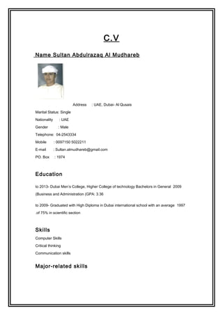 C.V
Name Sultan Abdulrazaq Al Mudhareb
Address : UAE, Dubai- Al Qusais
Marital Status: Single
Nationality : UAE
Gender : Male
Telephone: 04-2543334
Mobile : 0097150 5022211
E-mail : Sultan.almudhareb@gmail.com
PO. Box : 1974
Education
2009to 2013- Dubai Men’s College, Higher College of technology Bachelors in General
Business and Administration (GPA: 3.36(
1997to 2009- Graduated with High Diploma in Dubai international school with an average
of 75% in scientific section.
Skills
Computer Skills
Critical thinking
Communication skills
Major-related skills
 