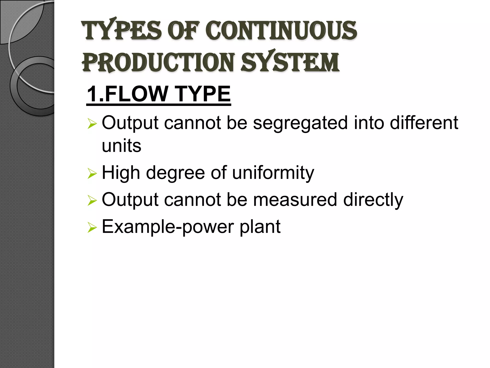 TYPES OF CONTINUOUS
PRODUCTION SYSTEM
1.FLOW TYPE
 Output   cannot be segregated into different
  units
 High degree of uniformity
 Output cannot be measured directly
 Example-power plant
 