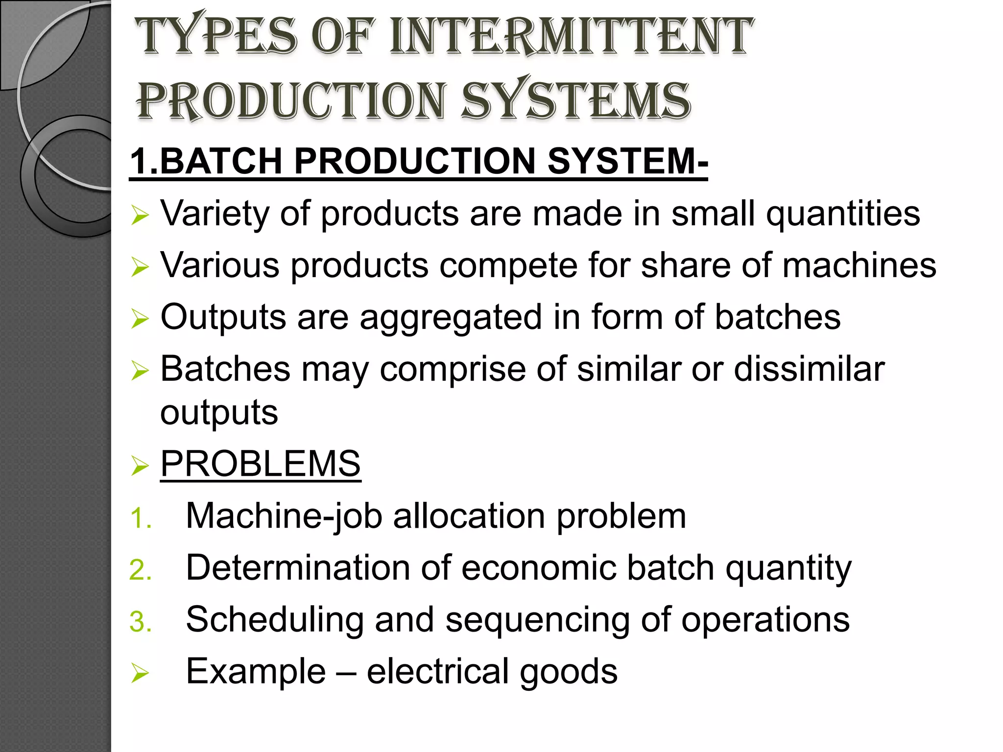 Types of intermittent
production systems
1.BATCH PRODUCTION SYSTEM-
 Variety of products are made in small quantities
 Various products compete for share of machines
 Outputs are aggregated in form of batches
 Batches may comprise of similar or dissimilar
  outputs
 PROBLEMS
1. Machine-job allocation problem
2. Determination of economic batch quantity
3. Scheduling and sequencing of operations
 Example – electrical goods
 