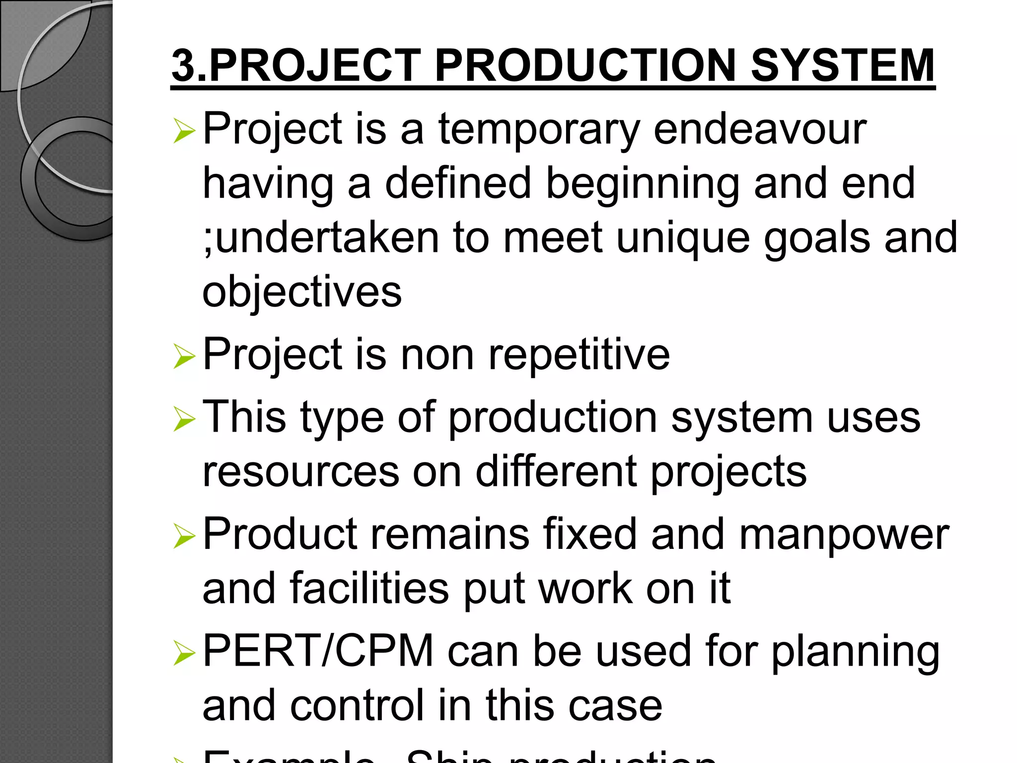 3.PROJECT PRODUCTION SYSTEM
 Project is a temporary endeavour
  having a defined beginning and end
  ;undertaken to meet unique goals and
  objectives
 Project is non repetitive
 This type of production system uses
  resources on different projects
 Product remains fixed and manpower
  and facilities put work on it
 PERT/CPM can be used for planning
  and control in this case
 