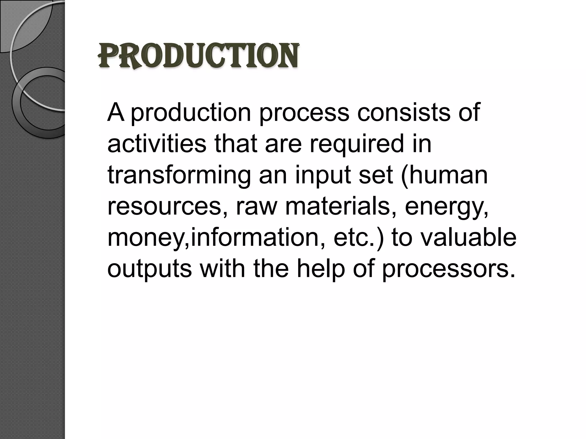 PRODUCTION
A production process consists of
activities that are required in
transforming an input set (human
resources, raw materials, energy,
money,information, etc.) to valuable
outputs with the help of processors.
 