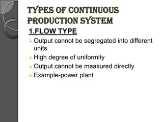 TYPES OF CONTINUOUS
PRODUCTION SYSTEM
1.FLOW TYPE
 Output cannot be segregated into different
units
 High degree of uniformity
 Output cannot be measured directly
 Example-power plant
 