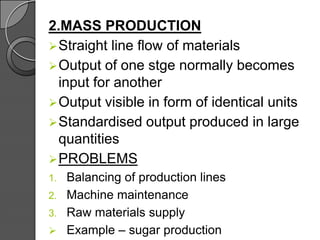 2.MASS PRODUCTION
Straight line flow of materials
Output of one stge normally becomes
input for another
Output visible in form of identical units
Standardised output produced in large
quantities
PROBLEMS
1. Balancing of production lines
2. Machine maintenance
3. Raw materials supply
 Example – sugar production
 