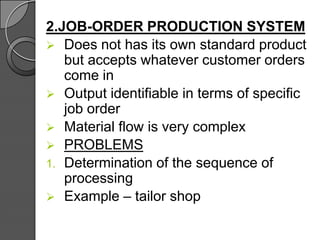 2.JOB-ORDER PRODUCTION SYSTEM
 Does not has its own standard product
but accepts whatever customer orders
come in
 Output identifiable in terms of specific
job order
 Material flow is very complex
 PROBLEMS
1. Determination of the sequence of
processing
 Example – tailor shop
 